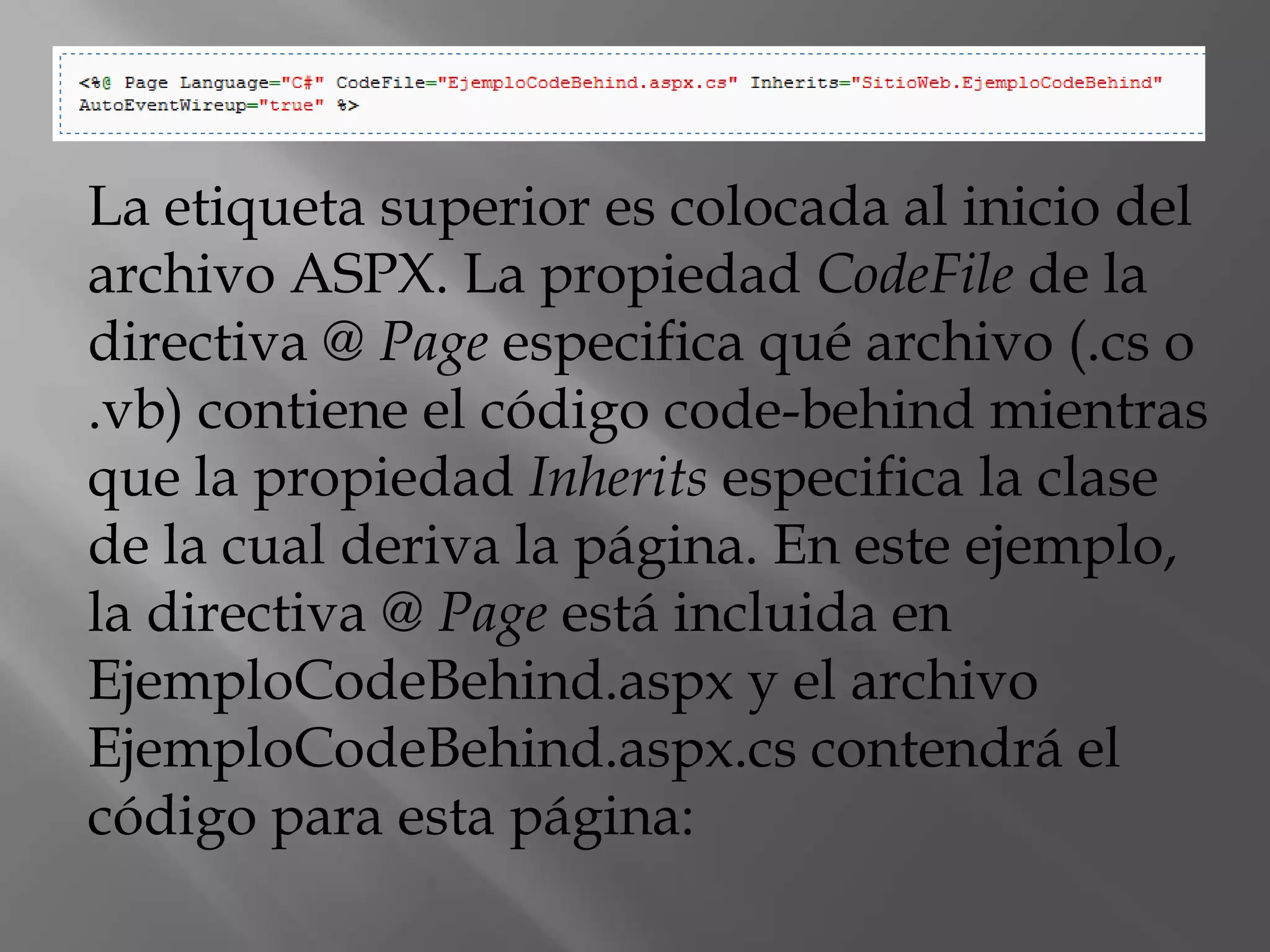 La etiqueta superior es colocada al inicio del archivo ASPX. La propiedad CodeFile de la directiva @ Page especifica qué archivo (.cs o .vb) contiene el código code-behind mientras que la propiedad Inherits especifica la clase de la cual deriva la página. En este ejemplo, la directiva @ Page está incluida en EjemploCodeBehind.aspx y el archivo EjemploCodeBehind.aspx.cs contendrá el código para esta página: