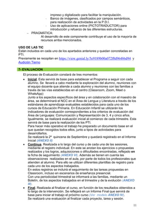 11
impreso y digitalizado para facilitar la manipulación.
- Banco de imágenes, clasificados por campos semánticos,
para realización de actividades en la P.D.I.
- Uso de aplicaciones online (PICTOTRADUCTOR) para
introducción y refuerzo de las diferentes estructuras.
 PRAGMÁTICA:
Al desarrollo de este componente contribuye el uso de la mayoría de
recursos arriba mencionados.
USO DE LAS TIC
Están incluidos en cada uno de los apartados anteriores y quedan concretadas en
PTI.
Previamente se recopilan en https://view.genial.ly/5e9189b00a072f0d96486d94 y
Audición Tierno
7- EVALUACION
El proceso de Evaluación constará de tres momentos:
 Inicial. Esta servirá de base para establecer el Programa a seguir con cada
alumno. Se llevará a cabo mediante la exploración del alumno, reuniones con
el equipo docente que atiende a cada alumno y reuniones con las familias a
través de las vías establecidas en el centro (Classroom, Zoom, Meet o
WhatsApp)
Junto a los aspectos específicos del área y en colaboración con el maestro de
área, se determinará el NCC en el Área de Lengua y Literatura a través de los
estándares de aprendizaje evaluables establecidos para cada uno de los
cursos de Educación Primaria. En Educación Infantil se utilizarán los
indicadores de evaluación correspondientes a los criterios de evaluación del
Área de Lenguajes: Comunicación y Representación de 3, 4 y cinco años.
Igualmente, se realizará evaluación inicial al comienzo de cada trimestre. Esta
servirá de base para la realización de los PTI.
Para hacer más operativo el trabajo he preparado un documento base en el
que quedan recogidos todos ellos, junto a tipos de actividades para
desarrollarlos.
Se realizará la 2ª quincena de Septiembre y quedará registrado en el Informe
Inicial (ANEXO II)
 Continua. Realizada a lo largo del curso y de cada una de las sesiones,
mediante el registro individual. En este se anotan los ejercicios o propuestas
realizados y los logros, adquisiciones o dificultades encontradas, reflejado en
la ficha de seguimiento (ANEXO VI). Además se tienen en cuenta las
observaciones realizadas en el aula, por parte de todos los profesionales que
atienden al alumno. Para ello se utilizan diferentes plantillas de registro para
cada uno de los aspectos trabajados.
En estos registros se incluirá el seguimiento de las tareas propuestas en
Classroom, incluso en escenarios de enseñanza presencial.
Con una periodicidad trimestral se informará a las familias, mediante un
Boletín, de los aspectos trabajados en el trimestre y de la evolución (ANEXO
III).
 Final. Realizada al finalizar el curso, en función de los resultados obtenidos a
lo largo de la intervención. Se reflejará en un Informe Final que servirá de
base para iniciar el trabajo el próximo curso (Ver modelo ANEXO IV).
Se realizará una evaluación al finalizar cada proyecto, tarea y sesión.
 