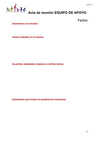 21
Acta de reunión EQUIPO DE APOYO
Fecha:
Asistentes a la reunión:
Temas tratados en la sesión.
Acuerdos adoptados respecto a dichos temas.
Cuestiones para tratar en posteriores reuniones.
ANEXO V
 