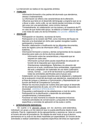 5
La intervención se realiza en los siguientes ámbitos:
 FAMILIAR:
- Información-formación a los padres del alumnado que atendemos,
directa o indirectamente.
La información se refiere a las características de la alteración,
influencia que tiene en el desarrollo del lenguaje y programa que se va
a llevar a cabo. Junto a ello, se van dando pautas concretas a lo largo
del curso con una periodicidad, como mínimo mensual.
Trimestralmente, en colaboración con los tutores y el maestro/a de PT,
en caso de que reciba este apoyo, se elabora un boletín que se adjunta
a las notas de cada uno de los trimestres (Ver plantilla ANEXO III).
 ESCOLAR:
- Participación en claustros, reuniones de tramo.
- Participación en la revisión del PAD, como miembros del Equipo de
Atención a la diversidad (en dicho plan quedan recogidas nuestra
participación y funciones)
- Revisión, elaboración o modificación de los diferentes documentos,
tanto de registro como de información (NCC, PTI, informes,
boletines…)
- Información-formación a tutores y demás componentes de los equipos
docentes para cada uno de los alumnos atendidos:
 Información sobre las características y respuesta que se
requiere en cada caso.
 Información puntual sobre pautas especificas de actuación en
función de la respuesta que vaya precisando
 Orientaciones metodológicas. Referidas a la ubicación del
alumno en el aula, condiciones físico-ambientales, organización
del aula y adaptación de materiales de uso diario (calendario,
rutinas, normas …) con el fin de favorecer su participación en
todas las actividades planificadas para el grupo aula.
- Colaboración con los equipos docentes para la adaptación y realización
de la evaluación inicial del alumnado que atendemos, especialmente en
el Área de Lengua y Literatura o Comunicación y Representación (en
función del Nivel de Competencia Curricular).
- Ofrecer los recursos propios de nuestra área para apoyo al desarrollo
de las programaciones de aula, con el fin de dar mejor respuesta a la
diversidad. (GOOGLE SITES-BLOGS)
- Propuestas y participación en las adaptaciones a nivel de centro.
- Participación en la planificación y desarrollo de actividades
complementarias y extraescolares.
- Favorecer en todo momento la creación de espacios inclusivos
mediante actividades de concienciación y propuesta de medidas
específicas y concretas de aplicación en las aulas o centro.
 INTERVENCIÓN INDIVIDUAL:
En cuanto a la atención directa con los alumnos, será sistemática,
individual o en grupo y en los casos en que no pueda planificarse desde el aula
ordinaria. Para la organización de los agrupamientos y sesiones se tiene en cuenta
el horario del aula de procedencia. Se respeta de este modo el que el alumno
permanezca en su aula en las áreas impartidas por especialistas. En función de las
actividades a realizar (estándares o aspectos específicos del área) se organizarán
 