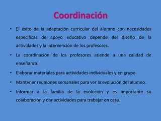 Coordinación
• El éxito de la adaptación curricular del alumno con necesidades
especificas de apoyo educativo depende del diseño de la
actividades y la intervención de los profesores.
• La coordinación de los profesores atiende a una calidad de
enseñanza.
• Elaborar materiales para actividades individuales y en grupo.
• Mantener reuniones semanales para ver la evolución del alumno.
• Informar a la familia de la evolución y es importante su
colaboración y dar actividades para trabajar en casa.
 