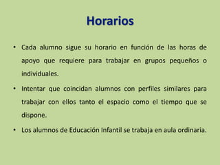 Horarios
• Cada alumno sigue su horario en función de las horas de
apoyo que requiere para trabajar en grupos pequeños o
individuales.
• Intentar que coincidan alumnos con perfiles similares para
trabajar con ellos tanto el espacio como el tiempo que se
dispone.
• Los alumnos de Educación Infantil se trabaja en aula ordinaria.
 