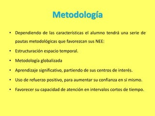 Metodología
• Dependiendo de las características el alumno tendrá una serie de
pautas metodológicas que favorezcan sus NEE:
• Estructuración espacio temporal.
• Metodología globalizada
• Aprendizaje significativo, partiendo de sus centros de interés.
• Uso de refuerzo positivo, para aumentar su confianza en si mismo.
• Favorecer su capacidad de atención en intervalos cortos de tiempo.
 