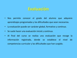 Evaluación
• Nos permite conocer el grado del alumno que adquiere
aprendizajes programadas y las dificultades que sean necesarias.
• La evaluación puede ser carácter global, formativo y continuo.
• Se suele hacer una evaluación inicial y continua.
• Al final del curso se realiza una evaluación que recoge la
información registrada, donde se establece el nivel de
competencias curricular y las dificultades que han surgido.
 
