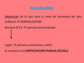 Conclusión
Adaptación de lo que hace el resto de alumnado del aula
ordinaria  NORMALIZACION
Alumnos N.E.E  atención personalizada
Lograr  personas autónomas y útiles.
Es necesaria una PARTICIPACION FAMILIA-ESCUELA
 