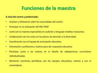 Funciones de la maestra
A nivel del centro y profesorado:
• Analizar y reflexionar sobre las necesidades del centro.
• Participar en la realización del PAC POAT
• Junto con la maestra especialista en audición y lenguaje medidas necesarias.
• Colaboración con los ciclos en los planes de atención a la diversidad.
• Coordinación con el Equipo de orientación educativa.
• Orientación a profesores y tutores para dar respuesta educativa.
• Participar junto a los tutores en el diseño de adaptaciones curriculares
individualizadas.
• Mantener reuniones periódicas con los equipos educativos, tutores y con el
orientadores.
 