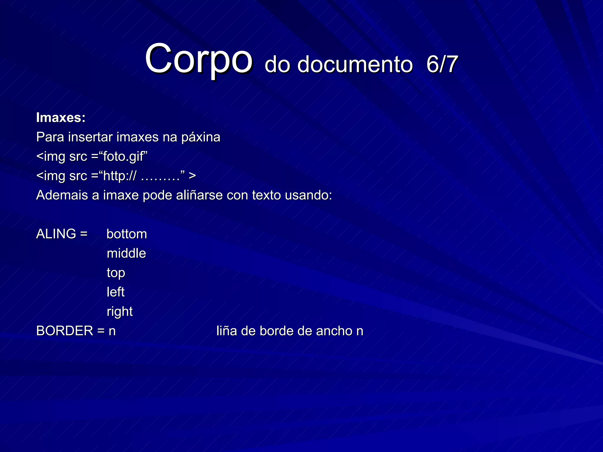 Corpo  do documento  6/7 Imaxes: Para insertar imaxes na páxina <img src =“foto.gif” <img src =“http:// ………” > Ademais a imaxe pode aliñarse con texto usando: ALING =  bottom  middle  top left right BORDER = n  liña de borde de ancho n 