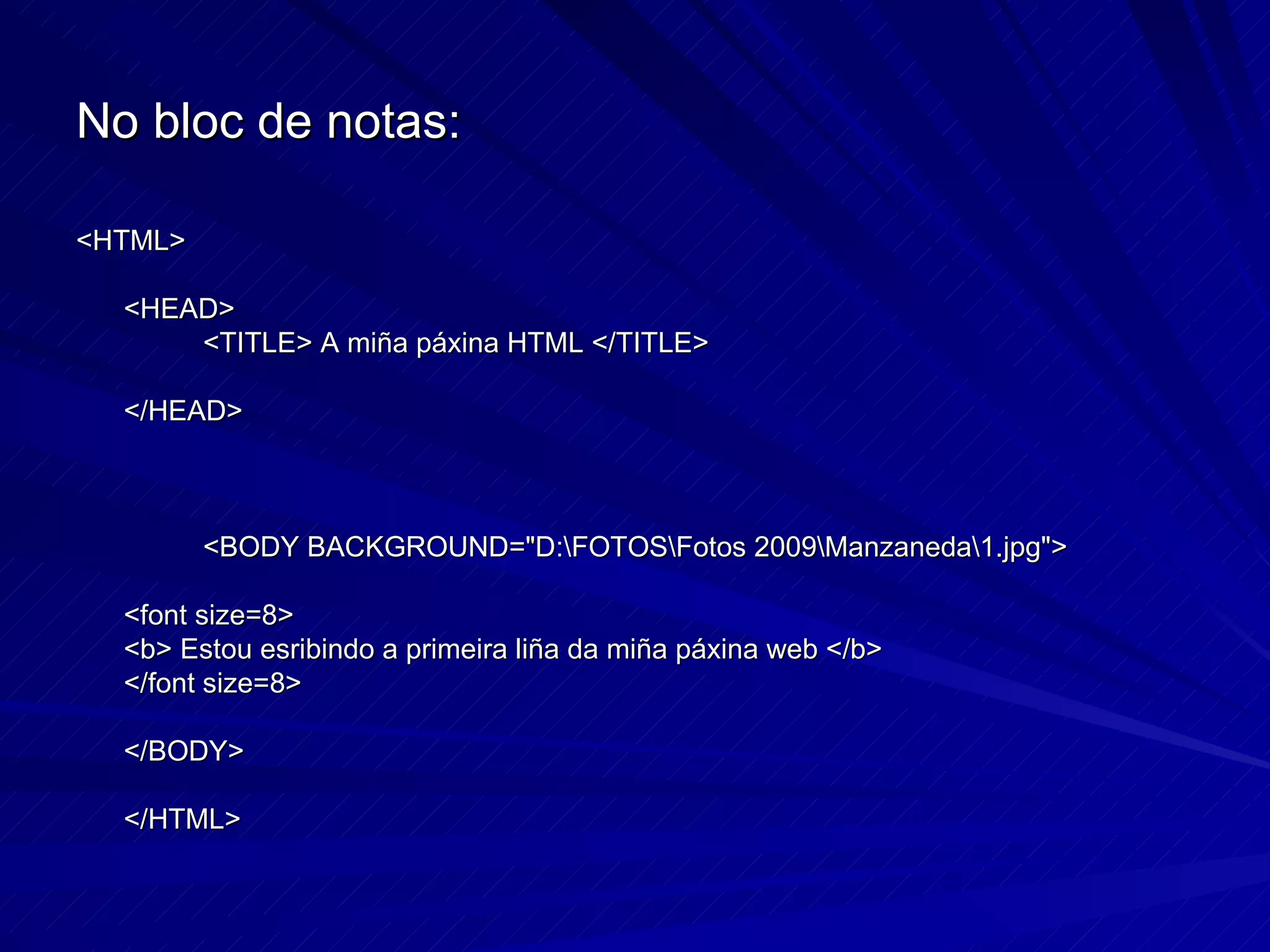 No bloc de notas: <HTML> <HEAD> <TITLE> A miña páxina HTML </TITLE> </HEAD> <BODY BACKGROUND="D:\FOTOS\Fotos 2009\Manzaneda\1.jpg"> <font size=8> <b> Estou esribindo a primeira liña da miña páxina web </b> </font size=8> </BODY> </HTML> 