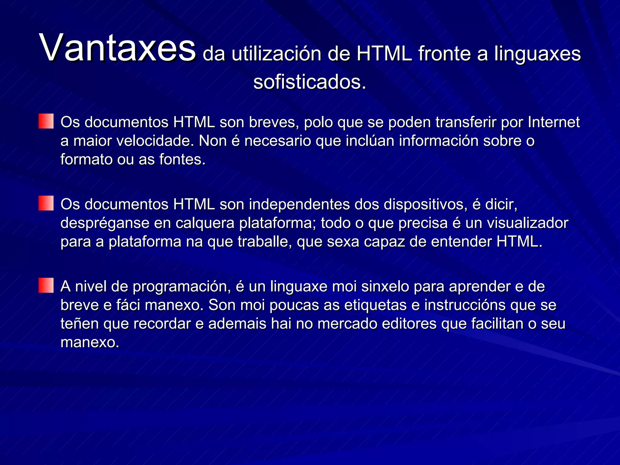 Vantaxes  da utilización de HTML fronte a linguaxes sofisticados. Os documentos HTML son breves, polo que se poden transferir por Internet a maior velocidade. Non é necesario que inclúan información sobre o formato ou as fontes. Os documentos HTML son independentes dos dispositivos, é dicir, despréganse en calquera plataforma; todo o que precisa é un visualizador para a plataforma na que traballe, que sexa capaz de entender HTML. A nivel de programación, é un linguaxe moi sinxelo para aprender e de breve e fáci manexo. Son moi poucas as etiquetas e instruccións que se teñen que recordar e ademais hai no mercado editores que facilitan o seu manexo. 