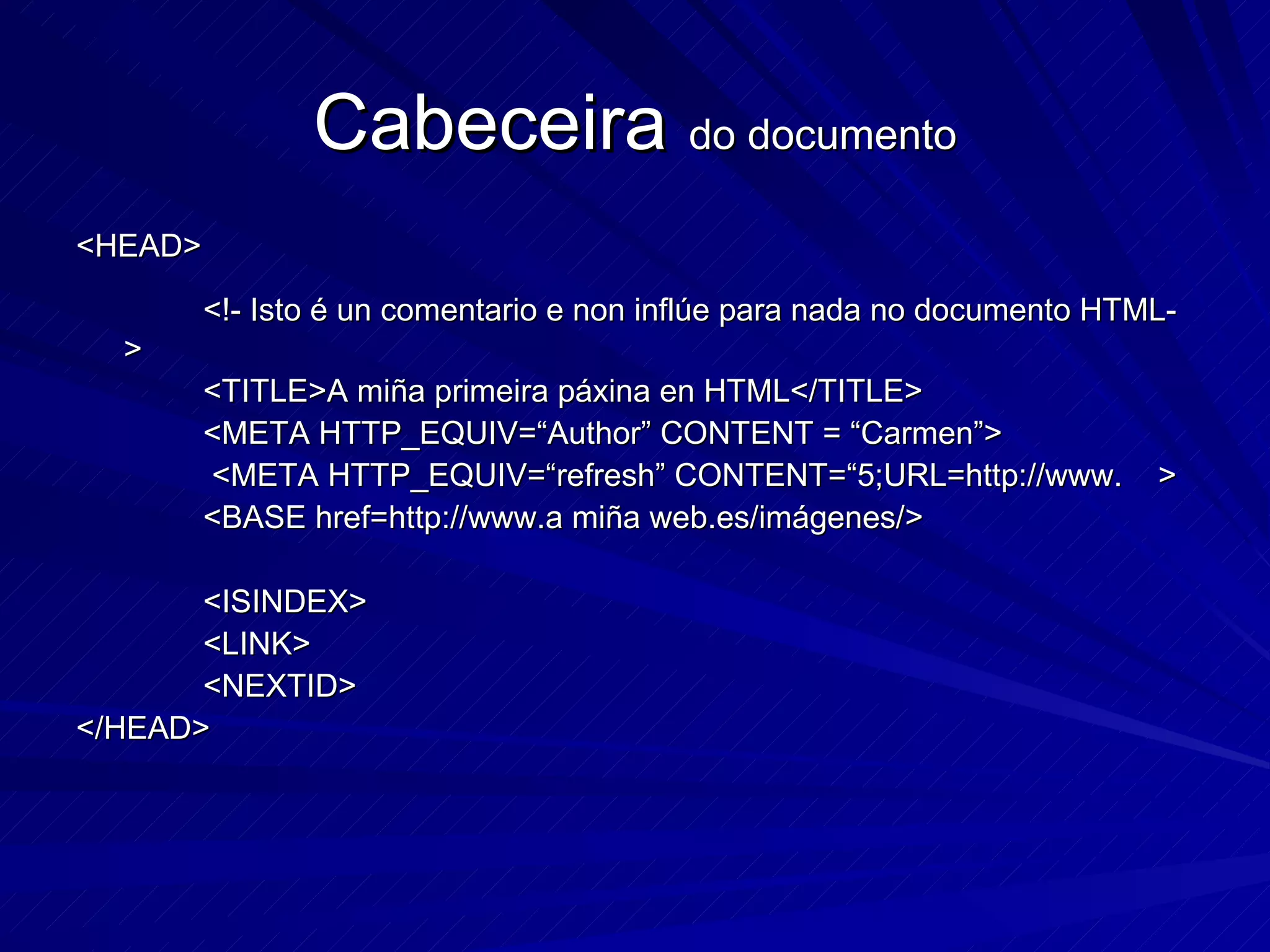 Cabeceira  do documento <HEAD> <!- Isto é un comentario e non inflúe para nada no documento HTML-> <TITLE>A miña primeira páxina en HTML</TITLE> <META HTTP_EQUIV=“Author” CONTENT = “Carmen”>   <META HTTP_EQUIV=“refresh” CONTENT=“5;URL=http://www.  > <BASE href=http://www.a miña web.es/imágenes/> <ISINDEX> <LINK> <NEXTID> </HEAD> 