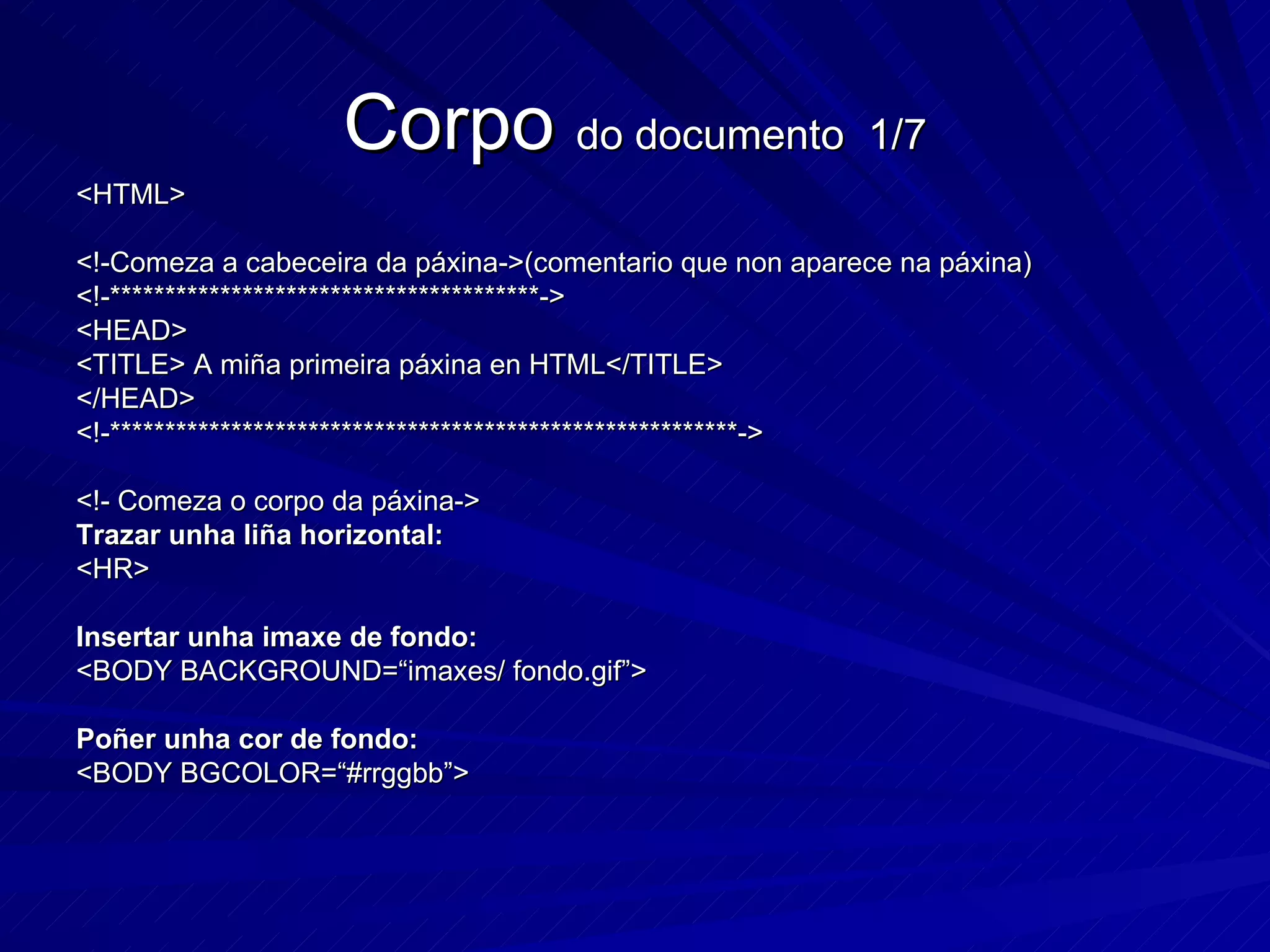 Corpo  do documento  1/7 <HTML> <!-Comeza a cabeceira da páxina->(comentario que non aparece na páxina) <!-***************************************-> <HEAD> <TITLE> A miña primeira páxina en HTML</TITLE> </HEAD> <!-*********************************************************->  <!- Comeza o corpo da páxina-> Trazar unha liña horizontal: <HR> Insertar unha imaxe de fondo: <BODY BACKGROUND=“imaxes/ fondo.gif”> Poñer unha cor de fondo: <BODY BGCOLOR=“#rrggbb”> 