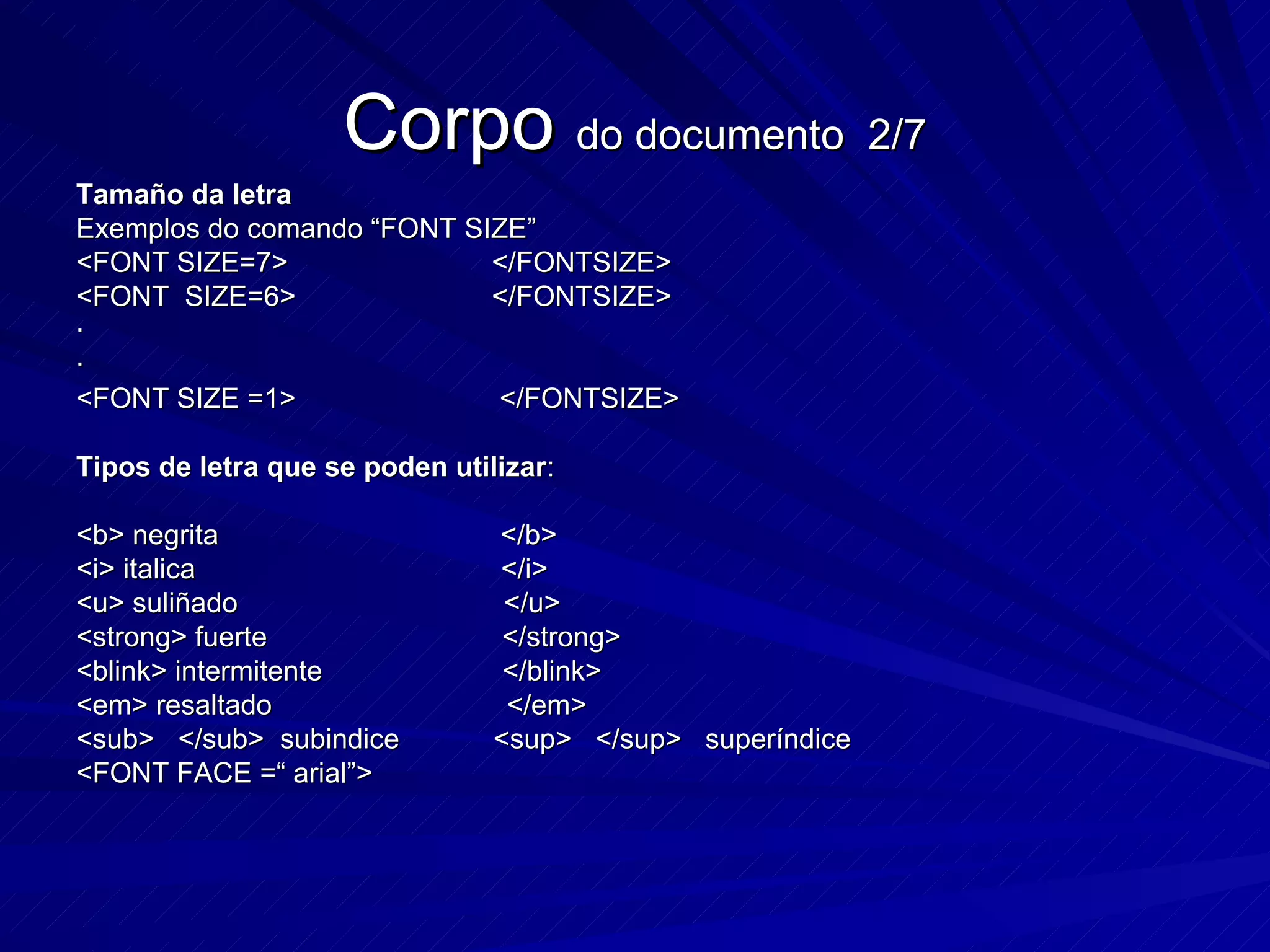 Corpo  do documento  2/7 Tamaño da letra Exemplos do comando “FONT SIZE” <FONT SIZE=7>  </FONTSIZE> <FONT  SIZE=6>  </FONTSIZE>  · · <FONT SIZE =1>  </FONTSIZE> Tipos de letra que se poden utilizar : <b> negrita  </b> <i> italica  </i> <u> suliñado  </u> <strong> fuerte  </strong> <blink> intermitente  </blink> <em> resaltado  </em> <sub>  </sub>  subindice  <sup>  </sup>  superíndice <FONT FACE =“ arial”> 