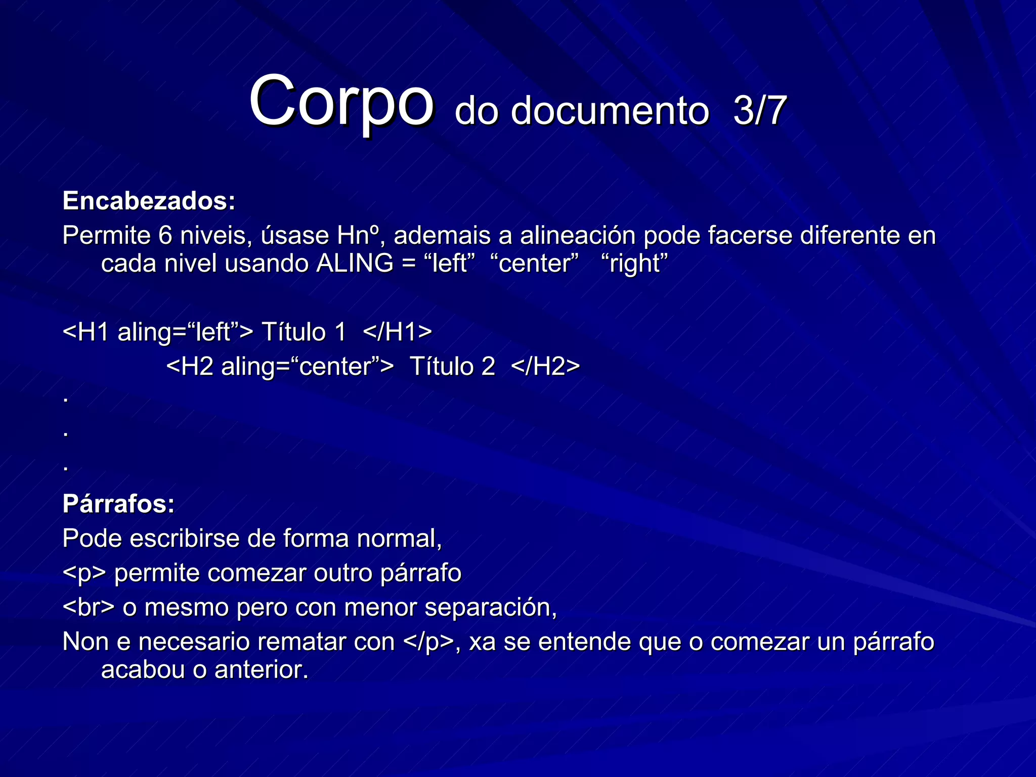 Corpo  do documento  3/7 Encabezados: Permite 6 niveis, úsase Hnº, ademais a alineación pode facerse diferente en cada nivel usando ALING = “left”  “center”  “right” <H1 aling=“left”> Título 1  </H1> <H2 aling=“center”>  Título 2  </H2> · · · Párrafos: Pode escribirse de forma normal, <p> permite comezar outro párrafo <br> o mesmo pero con menor separación, Non e necesario rematar con </p>, xa se entende que o comezar un párrafo acabou o anterior. 