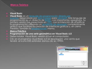  Visual Basic
 Visual Basic es un lenguaje de programación dirigido por
eventos, desarrollado por Alan Cooper para Microsoft. Este lenguaje de
programación es un dialecto de BASIC, con importantes agregados. Su
primera versión fue presentada en 1991, con la intención de simplificar
la programación utilizando un ambiente de desarrollo completamente
gráfico que facilitara la creación de interfaces gráficas y, en cierta
medida, también la programación misma.
 Marco Práctico
 Programación de una serie geométrica en Visual Basic 6.0
 Debe instalar Visual Basic versión 6.0 en el computador.
 Clic en el programa visual Basic 6.0 se desplegará una venta que
tendrá el icono EXE estándar damos clic en OPEN.
 