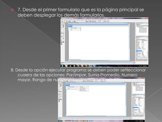  7. Desde el primer formulario que es la página principal se
deben desplegar los demás formularios.
8. Desde la opción ejecutar programa se deben poder señleccionar
cuaera de las opciones: Par/impar, Suma Promedio, Numero
mayor, Rango de numeros.
 
