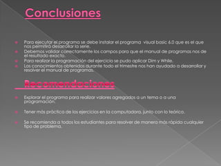  Para ejecutar el programa se debe instalar el programa visual basic 6.0 que es el que
nos permitirá desarrollar la serie.
 Debemos validar correctamente los campos para que el manual de programas nos de
el resultado exacto.
 Para realizar la programación del ejercicio se pudo aplicar Dim y While.
 Los conocimientos obtenidos durante todo el trimestre nos han ayudado a desarrollar y
resolver el manual de programas.
 Explorar el programa para realizar valores agregados a un tema o a una
programación.
 Tener más práctica de los ejercicios en la computadora, junto con lo teórico.
 Se recomienda a todos los estudiantes para resolver de manera más rápida cualquier
tipo de problema.
 