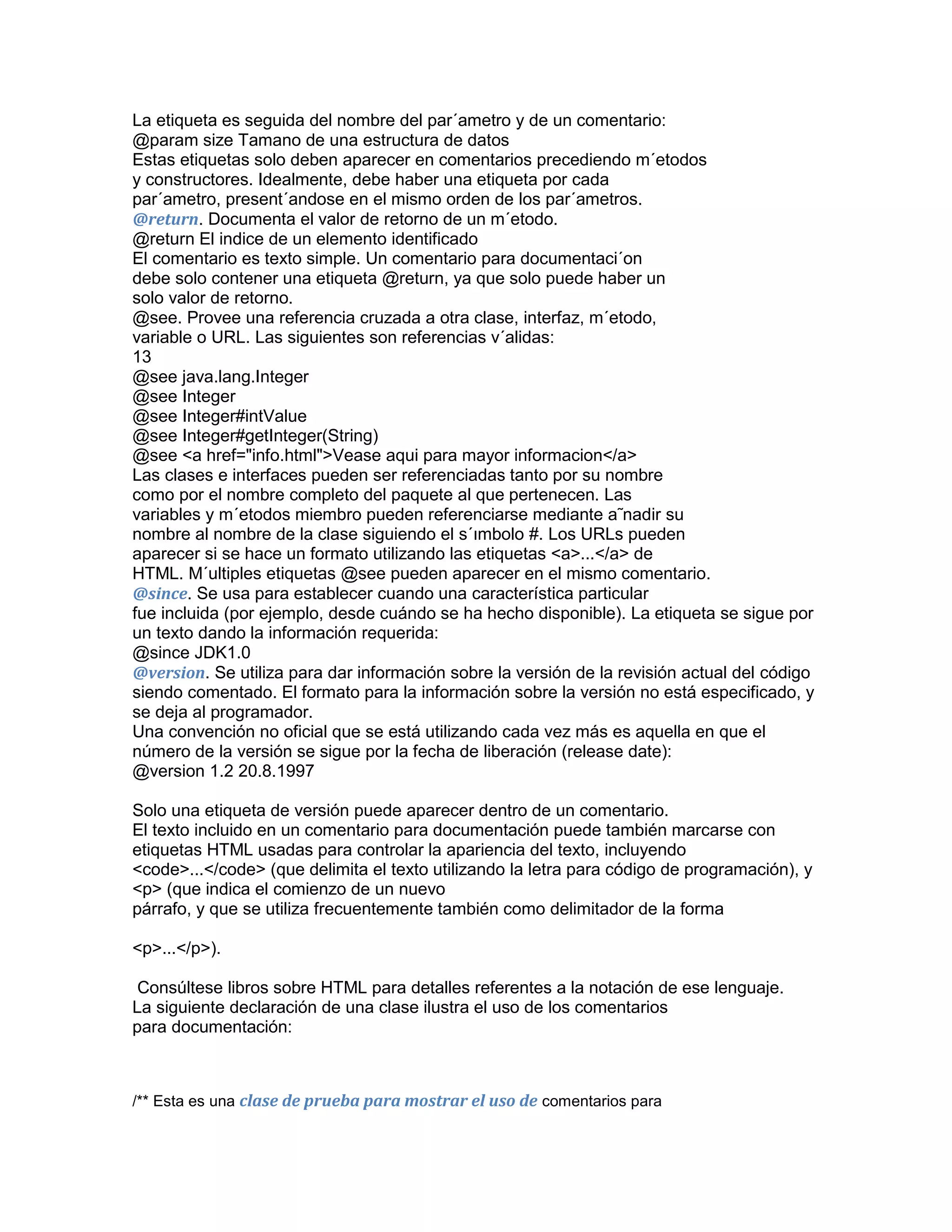 La etiqueta es seguida del nombre del par´ametro y de un comentario:
@param size Tamano de una estructura de datos
Estas etiquetas solo deben aparecer en comentarios precediendo m´etodos
y constructores. Idealmente, debe haber una etiqueta por cada
par´ametro, present´andose en el mismo orden de los par´ametros.
@return. Documenta el valor de retorno de un m´etodo.
@return El indice de un elemento identificado
El comentario es texto simple. Un comentario para documentaci´on
debe solo contener una etiqueta @return, ya que solo puede haber un
solo valor de retorno.
@see. Provee una referencia cruzada a otra clase, interfaz, m´etodo,
variable o URL. Las siguientes son referencias v´alidas:
13
@see java.lang.Integer
@see Integer
@see Integer#intValue
@see Integer#getInteger(String)
@see <a href="info.html">Vease aqui para mayor informacion</a>
Las clases e interfaces pueden ser referenciadas tanto por su nombre
como por el nombre completo del paquete al que pertenecen. Las
variables y m´etodos miembro pueden referenciarse mediante a˜nadir su
nombre al nombre de la clase siguiendo el s´ımbolo #. Los URLs pueden
aparecer si se hace un formato utilizando las etiquetas <a>...</a> de
HTML. M´ultiples etiquetas @see pueden aparecer en el mismo comentario.
@since. Se usa para establecer cuando una característica particular
fue incluida (por ejemplo, desde cuándo se ha hecho disponible). La etiqueta se sigue por
un texto dando la información requerida:
@since JDK1.0
@version. Se utiliza para dar información sobre la versión de la revisión actual del código
siendo comentado. El formato para la información sobre la versión no está especificado, y
se deja al programador.
Una convención no oficial que se está utilizando cada vez más es aquella en que el
número de la versión se sigue por la fecha de liberación (release date):
@version 1.2 20.8.1997
Solo una etiqueta de versión puede aparecer dentro de un comentario.
El texto incluido en un comentario para documentación puede también marcarse con
etiquetas HTML usadas para controlar la apariencia del texto, incluyendo
<code>...</code> (que delimita el texto utilizando la letra para código de programación), y
<p> (que indica el comienzo de un nuevo
párrafo, y que se utiliza frecuentemente también como delimitador de la forma
<p>...</p>).
Consúltese libros sobre HTML para detalles referentes a la notación de ese lenguaje.
La siguiente declaración de una clase ilustra el uso de los comentarios
para documentación:

/** Esta es una clase de prueba para mostrar el uso de comentarios para

 