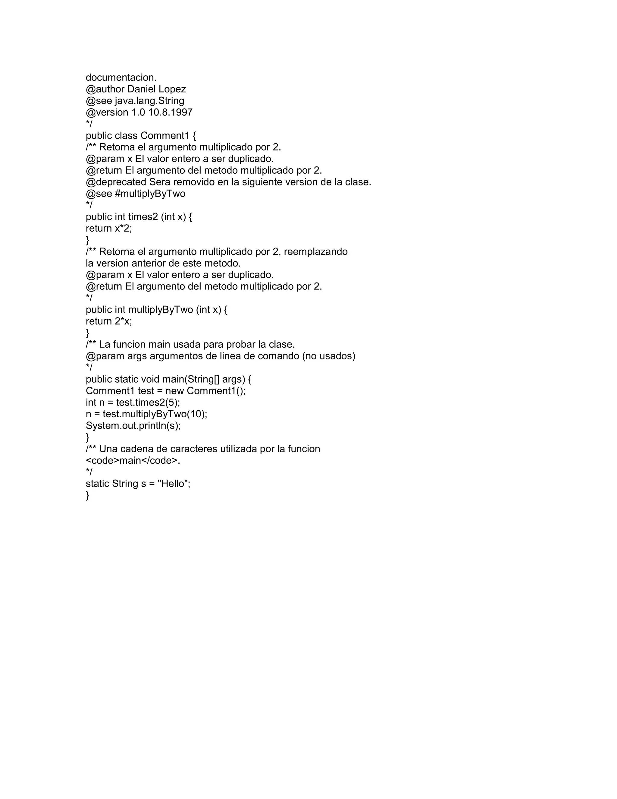 documentacion.
@author Daniel Lopez
@see java.lang.String
@version 1.0 10.8.1997
*/
public class Comment1 {
/** Retorna el argumento multiplicado por 2.
@param x El valor entero a ser duplicado.
@return El argumento del metodo multiplicado por 2.
@deprecated Sera removido en la siguiente version de la clase.
@see #multiplyByTwo
*/
public int times2 (int x) {
return x*2;
}
/** Retorna el argumento multiplicado por 2, reemplazando
la version anterior de este metodo.
@param x El valor entero a ser duplicado.
@return El argumento del metodo multiplicado por 2.
*/
public int multiplyByTwo (int x) {
return 2*x;
}
/** La funcion main usada para probar la clase.
@param args argumentos de linea de comando (no usados)
*/
public static void main(String[] args) {
Comment1 test = new Comment1();
int n = test.times2(5);
n = test.multiplyByTwo(10);
System.out.println(s);
}
/** Una cadena de caracteres utilizada por la funcion
<code>main</code>.
*/
static String s = "Hello";
}

 