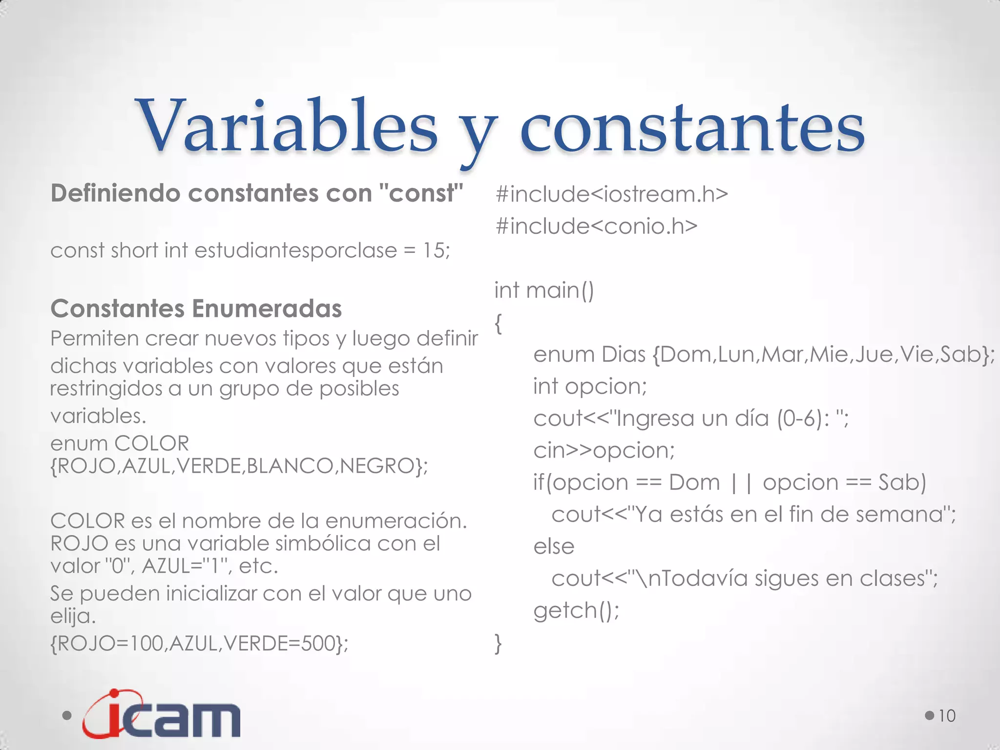 Variables y constantes
Definiendo constantes con "const"           #include<iostream.h>
                                            #include<conio.h>
const short int estudiantesporclase = 15;
                                            int main()
Constantes Enumeradas
                                            {
Permiten crear nuevos tipos y luego definir
                                                enum Dias {Dom,Lun,Mar,Mie,Jue,Vie,Sab};
dichas variables con valores que están
restringidos a un grupo de posibles             int opcion;
variables.                                      cout<<"Ingresa un día (0-6): ";
enum COLOR                                      cin>>opcion;
{ROJO,AZUL,VERDE,BLANCO,NEGRO};
                                                if(opcion == Dom || opcion == Sab)
COLOR es el nombre de la enumeración.              cout<<"Ya estás en el fin de semana";
ROJO es una variable simbólica con el           else
valor "0", AZUL="1", etc.
                                                   cout<<"nTodavía sigues en clases";
Se pueden inicializar con el valor que uno
elija.                                          getch();
{ROJO=100,AZUL,VERDE=500};                  }


                                                                                  10
 