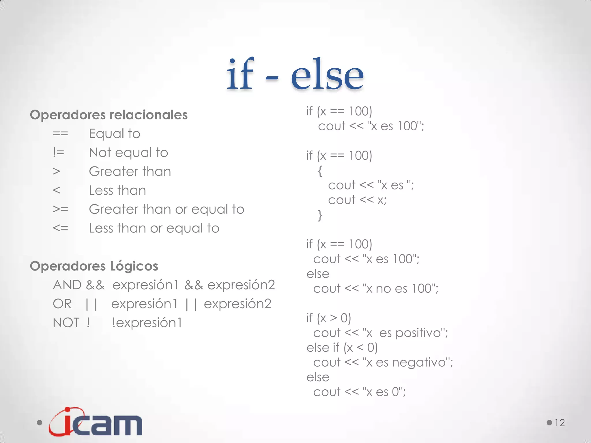 if - else
Operadores relacionales                 if (x == 100)
                                           cout << "x es 100";
  ==   Equal to
  !=   Not equal to                     if (x == 100)
  >    Greater than                        {
  <    Less than                             cout << "x es ";
                                             cout << x;
  >=   Greater than or equal to            }
  <=   Less than or equal to
                                        if (x == 100)
                                          cout << "x es 100";
Operadores   Lógicos
                                        else
  AND &&     expresión1 && expresión2     cout << "x no es 100";
  OR ||      expresión1 || expresión2
  NOT !      !expresión1                if (x > 0)
                                          cout << "x es positivo";
                                        else if (x < 0)
                                          cout << "x es negativo";
                                        else
                                          cout << "x es 0";

                                                                     12
 