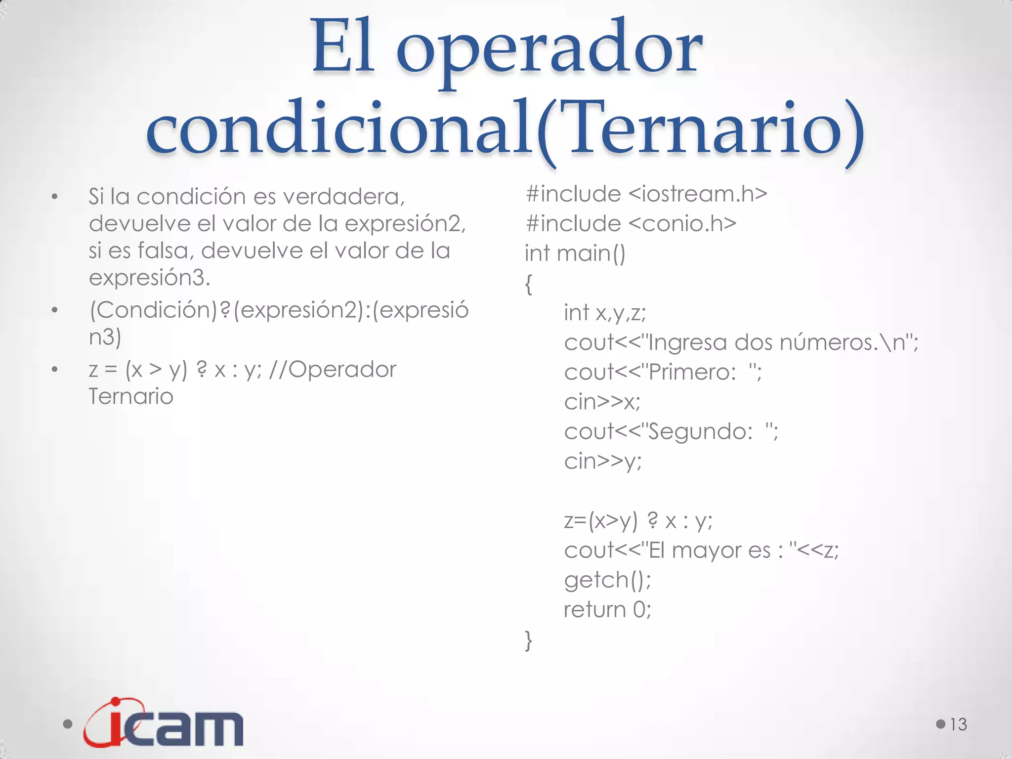 El operador
         condicional(Ternario)
•   Si la condición es verdadera,          #include <iostream.h>
    devuelve el valor de la expresión2,    #include <conio.h>
    si es falsa, devuelve el valor de la   int main()
    expresión3.                            {
•   (Condición)?(expresión2):(expresió         int x,y,z;
    n3)                                        cout<<"Ingresa dos números.n";
•   z = (x > y) ? x : y; //Operador            cout<<"Primero: ";
    Ternario                                   cin>>x;
                                               cout<<"Segundo: ";
                                               cin>>y;

                                               z=(x>y) ? x : y;
                                               cout<<"El mayor es : "<<z;
                                               getch();
                                               return 0;
                                           }


                                                                                 13
 