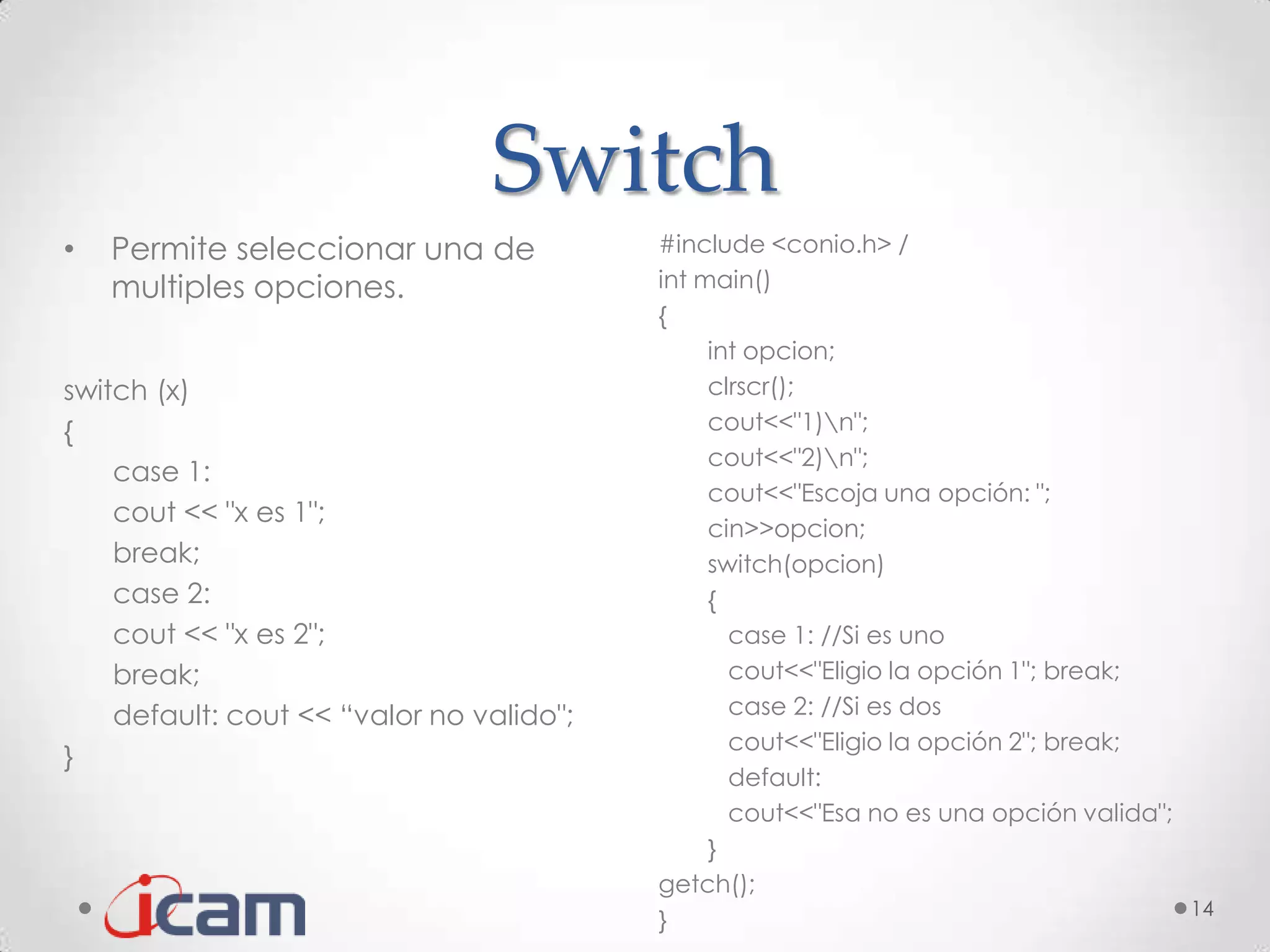 Switch
•   Permite seleccionar una de            #include <conio.h> /
    multiples opciones.                   int main()
                                          {
                                               int opcion;
switch (x)                                     clrscr();
{                                              cout<<"1)n";
                                               cout<<"2)n";
    case 1:
                                               cout<<"Escoja una opción: ";
    cout << "x es 1";
                                               cin>>opcion;
    break;                                     switch(opcion)
    case 2:                                    {
    cout << "x es 2";                            case 1: //Si es uno
    break;                                       cout<<"Eligio la opción 1"; break;
    default: cout << “valor no valido";          case 2: //Si es dos
                                                 cout<<"Eligio la opción 2"; break;
}
                                                 default:
                                                 cout<<"Esa no es una opción valida";
                                               }
                                          getch();
                                                                                      14
                                          }
 