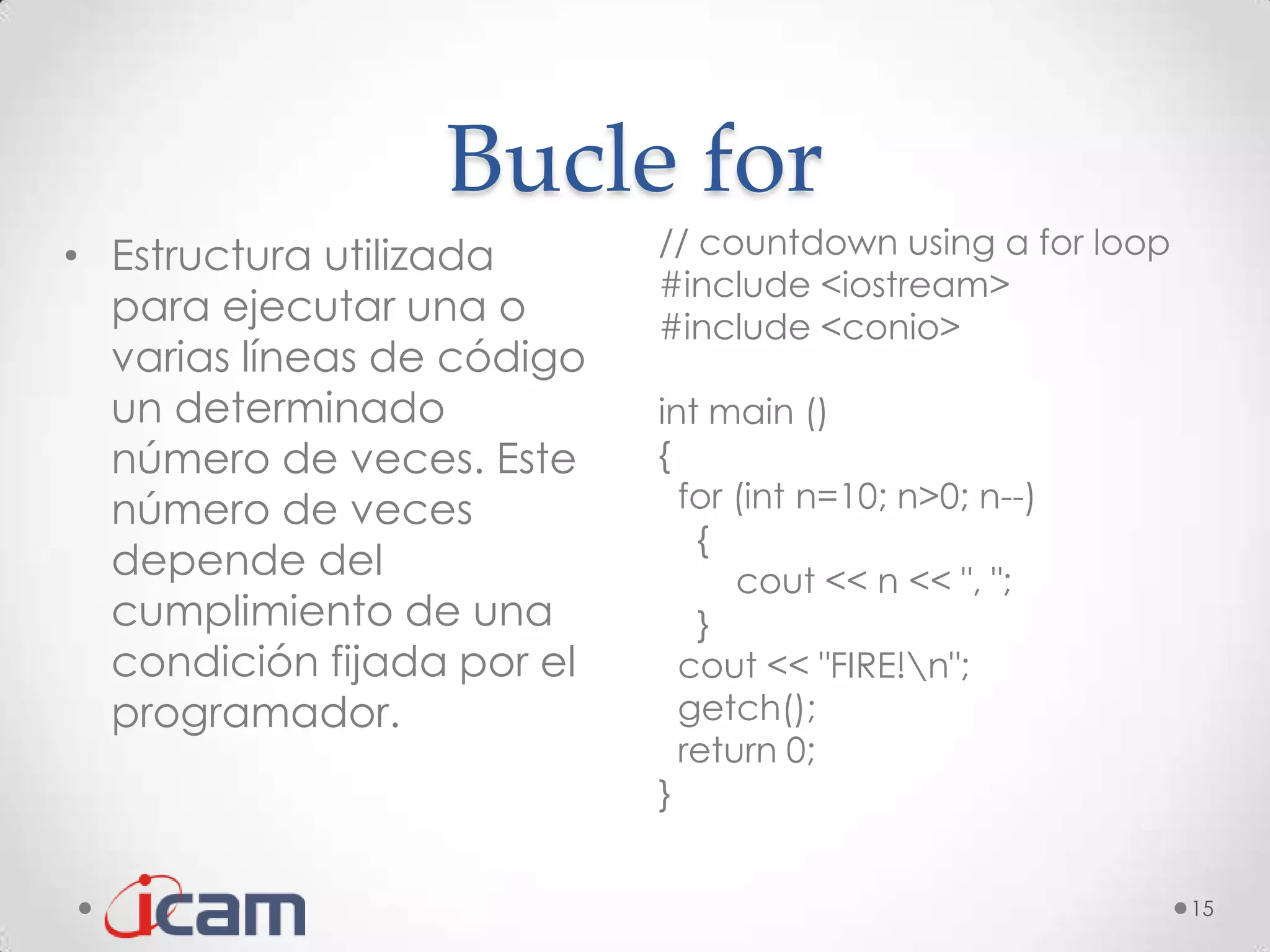 Bucle for
• Estructura utilizada      // countdown using a for loop
                            #include <iostream>
  para ejecutar una o       #include <conio>
  varias líneas de código
  un determinado            int main ()
  número de veces. Este     {
  número de veces             for (int n=10; n>0; n--)
                               {
  depende del                     cout << n << ", ";
  cumplimiento de una          }
  condición fijada por el     cout << "FIRE!n";
  programador.                getch();
                              return 0;
                            }


                                                            15
 
