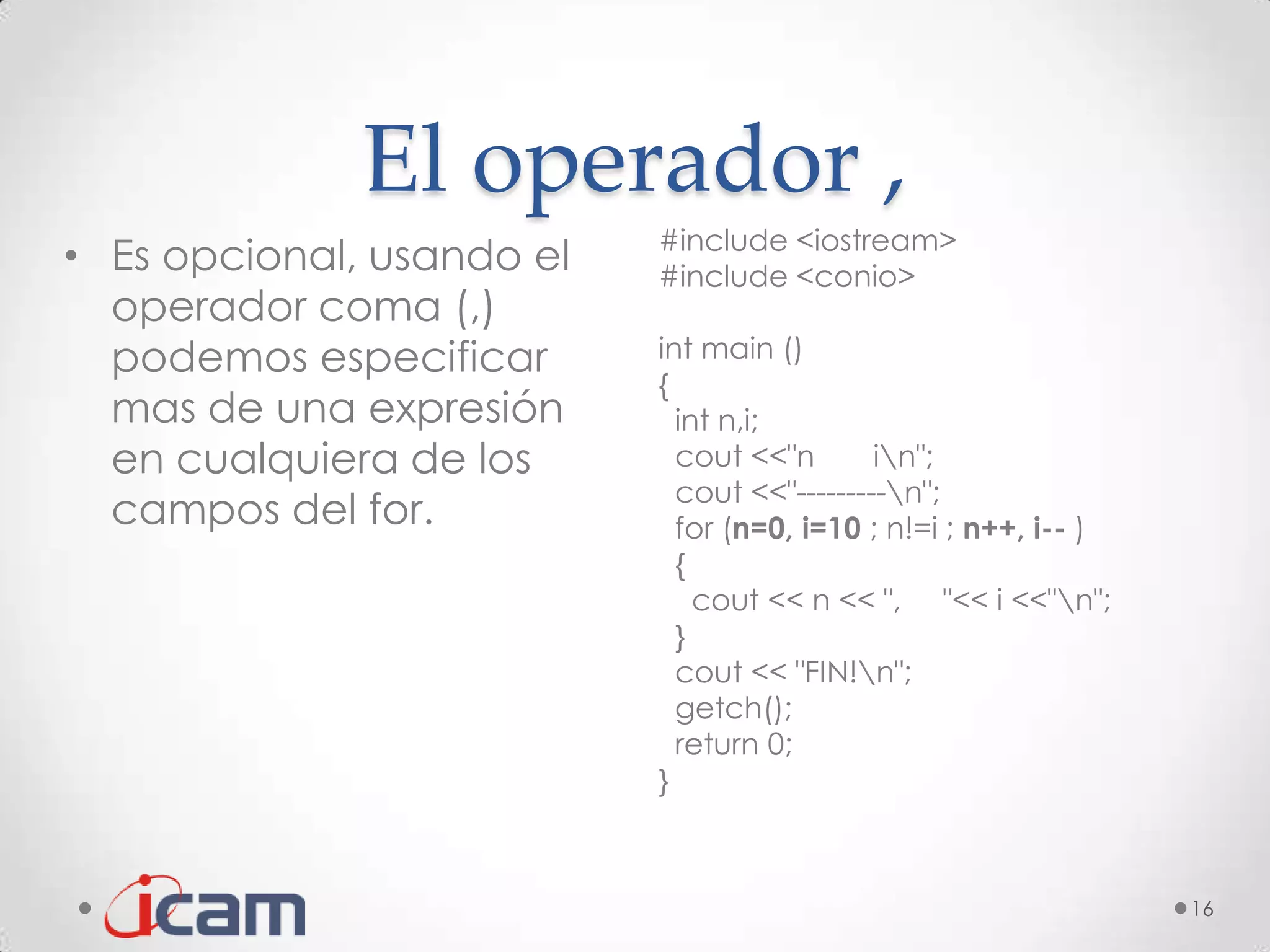 El operador ,
                           #include <iostream>
• Es opcional, usando el   #include <conio>
  operador coma (,)
  podemos especificar      int main ()
                           {
  mas de una expresión       int n,i;
  en cualquiera de los       cout <<"n       in";
                             cout <<"---------n";
  campos del for.            for (n=0, i=10 ; n!=i ; n++, i-- )
                             {
                               cout << n << ", "<< i <<"n";
                             }
                             cout << "FIN!n";
                             getch();
                             return 0;
                           }



                                                                  16
 