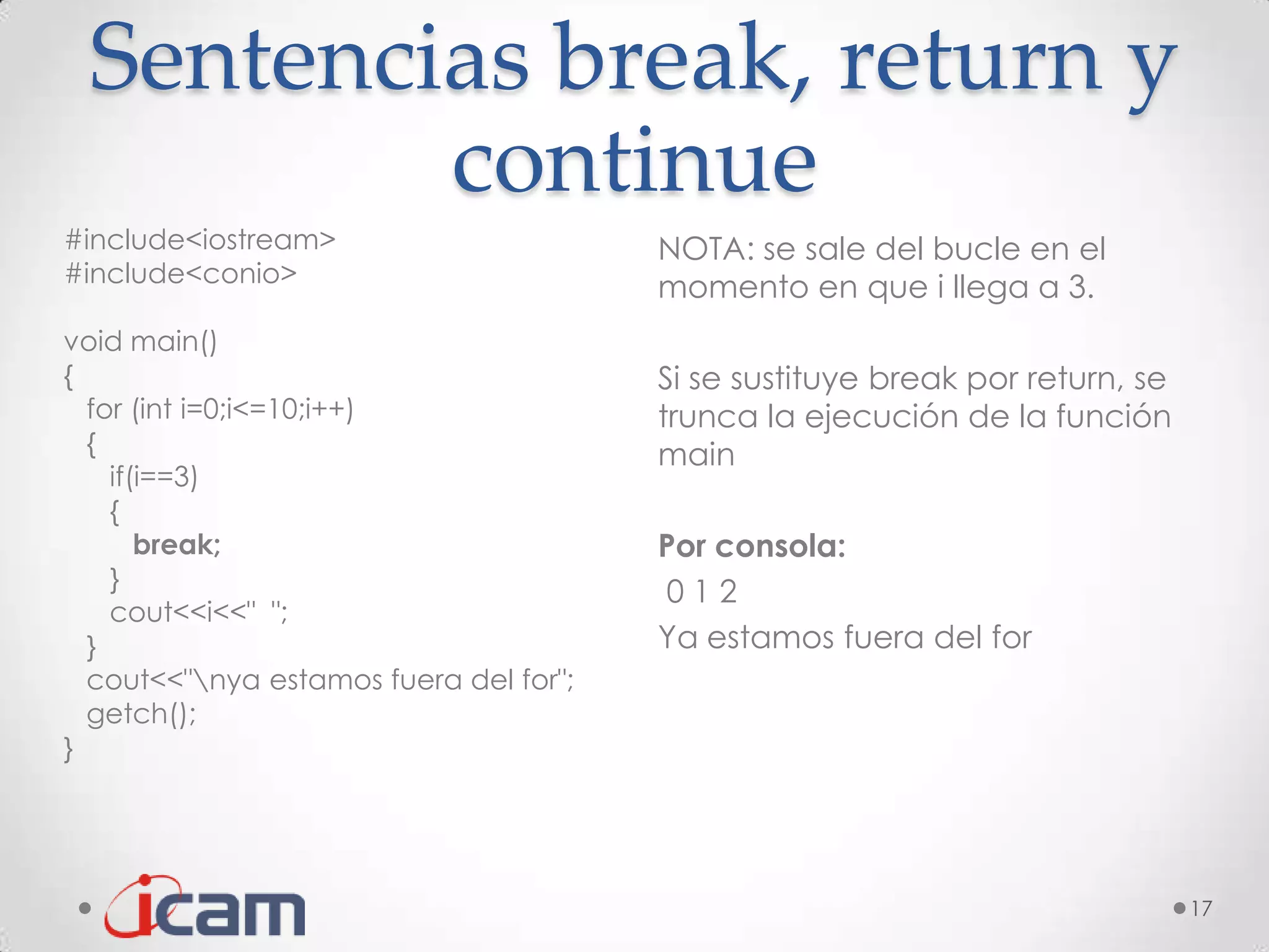 Sentencias break, return y
         continue
#include<iostream>                      NOTA: se sale del bucle en el
#include<conio>
                                        momento en que i llega a 3.
void main()
{                                       Si se sustituye break por return, se
  for (int i=0;i<=10;i++)               trunca la ejecución de la función
  {                                     main
    if(i==3)
    {
       break;                           Por consola:
    }
                                        012
    cout<<i<<" ";
  }                                     Ya estamos fuera del for
  cout<<"nya estamos fuera del for";
  getch();
}




                                                                               17
 