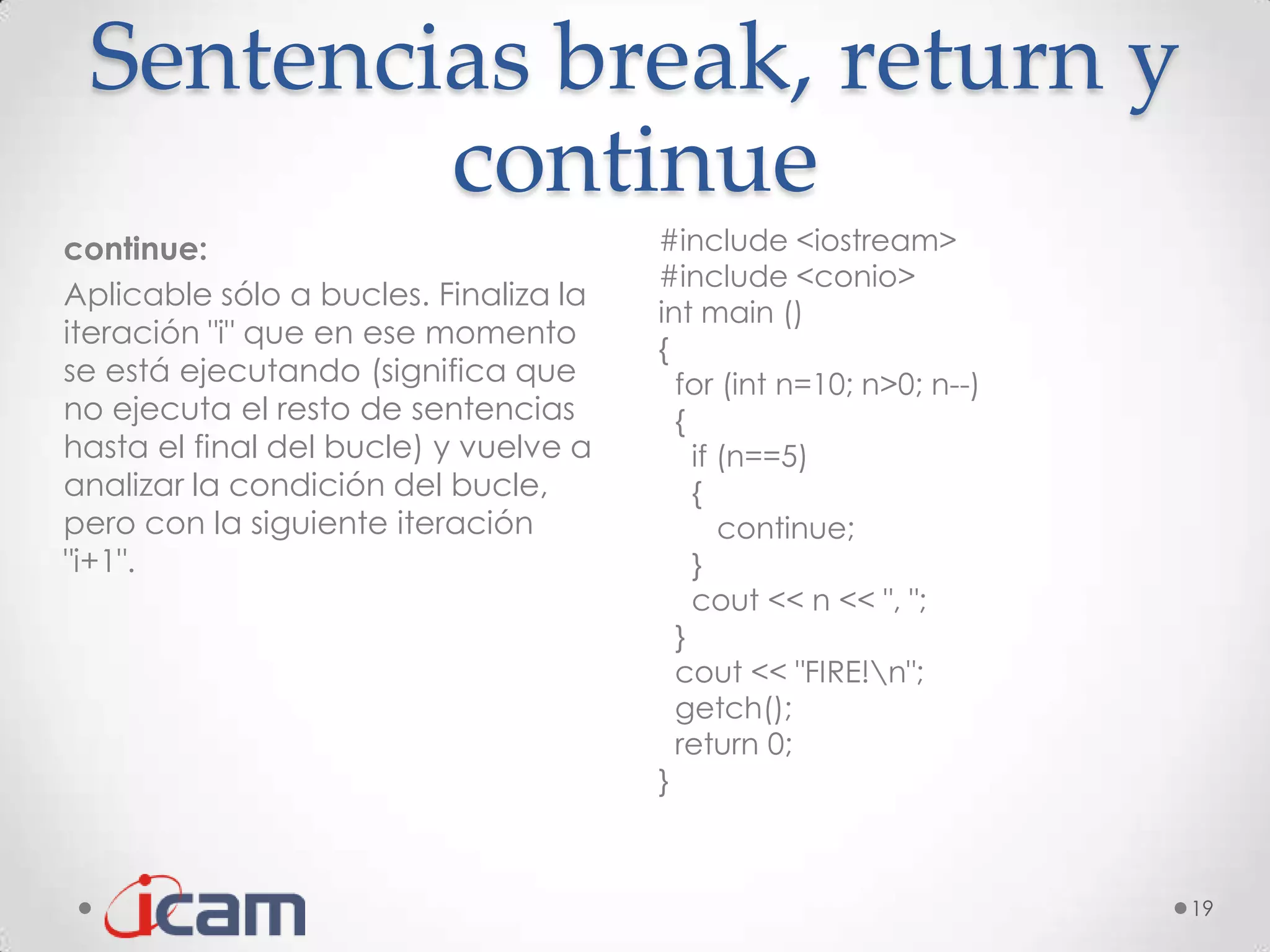 Sentencias break, return y
         continue
continue:                              #include <iostream>
                                       #include <conio>
Aplicable sólo a bucles. Finaliza la
                                       int main ()
iteración "i" que en ese momento       {
se está ejecutando (significa que        for (int n=10; n>0; n--)
no ejecuta el resto de sentencias        {
hasta el final del bucle) y vuelve a       if (n==5)
analizar la condición del bucle,           {
pero con la siguiente iteración               continue;
"i+1".                                     }
                                           cout << n << ", ";
                                         }
                                         cout << "FIRE!n";
                                         getch();
                                         return 0;
                                       }



                                                                    19
 