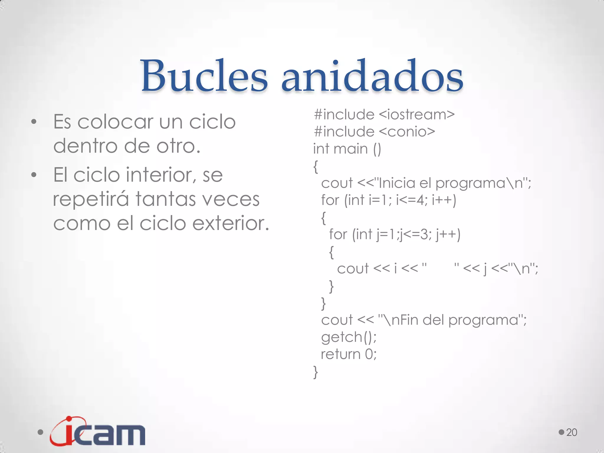 Bucles anidados
                            #include <iostream>
• Es colocar un ciclo       #include <conio>
  dentro de otro.           int main ()
                            {
• El ciclo interior, se       cout <<"Inicia el programan";
  repetirá tantas veces       for (int i=1; i<=4; i++)
                              {
  como el ciclo exterior.       for (int j=1;j<=3; j++)
                                {
                                  cout << i << "      " << j <<"n";
                                }
                              }
                              cout << "nFin del programa";
                              getch();
                              return 0;
                            }



                                                                       20
 