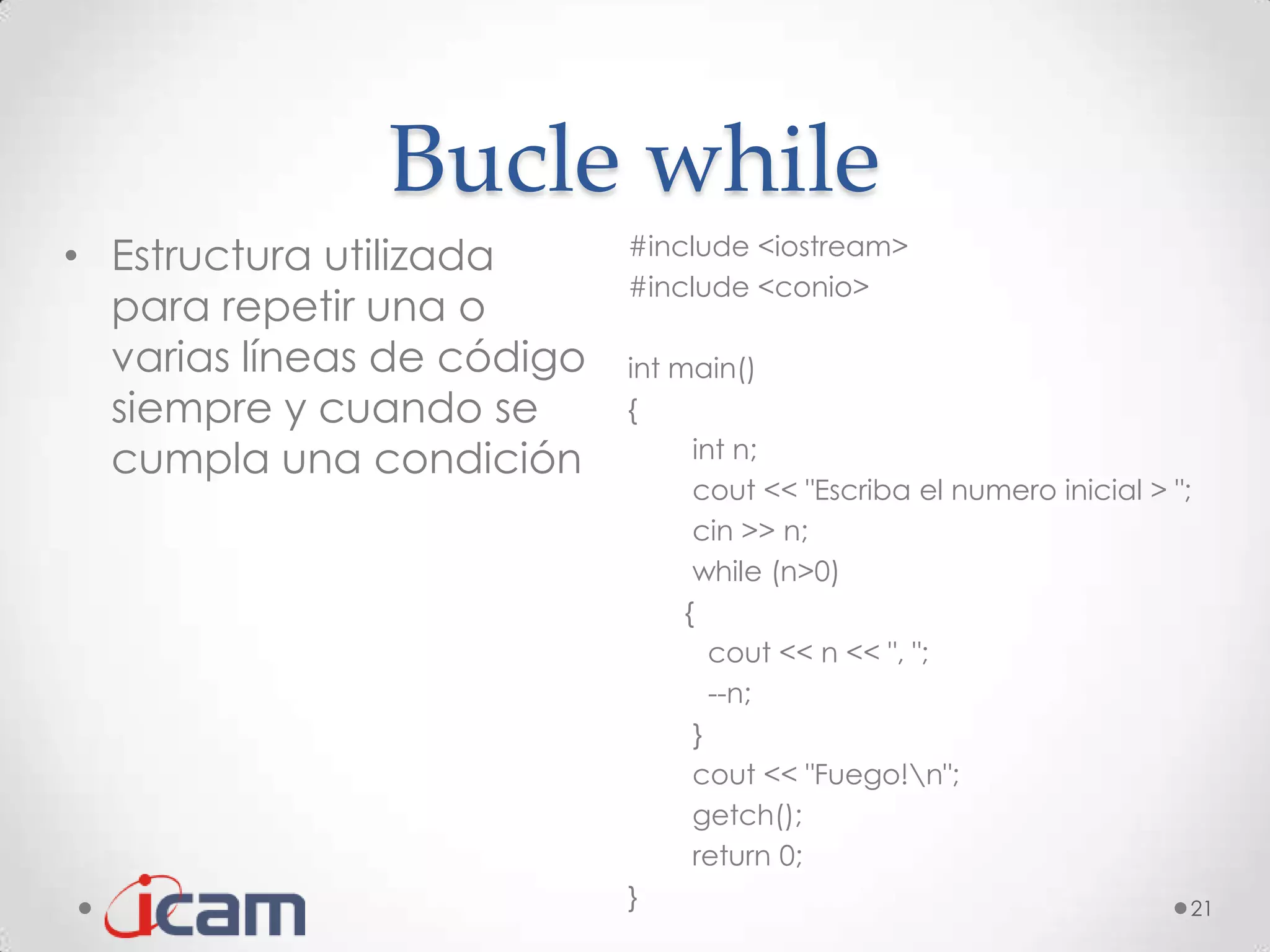 Bucle while
• Estructura utilizada      #include <iostream>
                            #include <conio>
  para repetir una o
  varias líneas de código   int main()
  siempre y cuando se       {
  cumpla una condición            int n;
                                  cout << "Escriba el numero inicial > ";
                                  cin >> n;
                                  while (n>0)
                                 {
                                    cout << n << ", ";
                                    --n;
                                  }
                                  cout << "Fuego!n";
                                  getch();
                                  return 0;
                            }                                            21
 