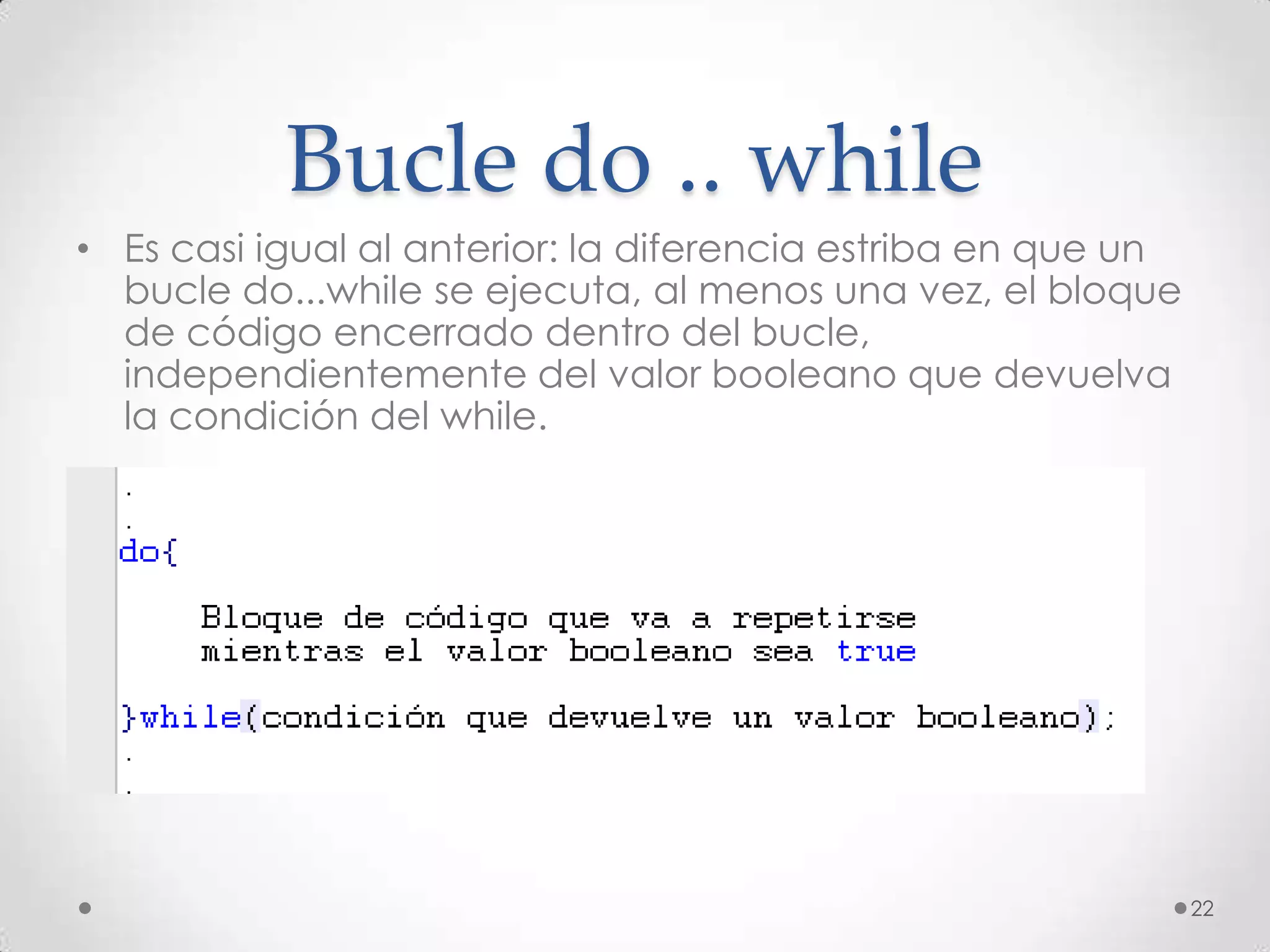 Bucle do .. while
• Es casi igual al anterior: la diferencia estriba en que un
  bucle do...while se ejecuta, al menos una vez, el bloque
  de código encerrado dentro del bucle,
  independientemente del valor booleano que devuelva
  la condición del while.




                                                               22
 