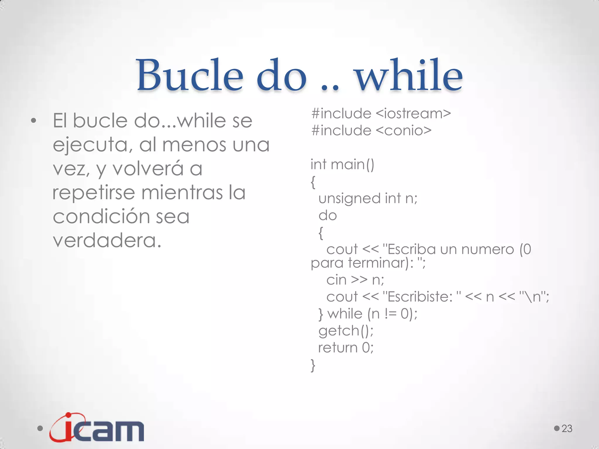 Bucle do .. while
                           #include <iostream>
• El bucle do...while se   #include <conio>
  ejecuta, al menos una
  vez, y volverá a         int main()
                           {
  repetirse mientras la      unsigned int n;
  condición sea              do
                             {
  verdadera.                   cout << "Escriba un numero (0
                           para terminar): ";
                               cin >> n;
                               cout << "Escribiste: " << n << "n";
                             } while (n != 0);
                             getch();
                             return 0;
                           }



                                                                      23
 
