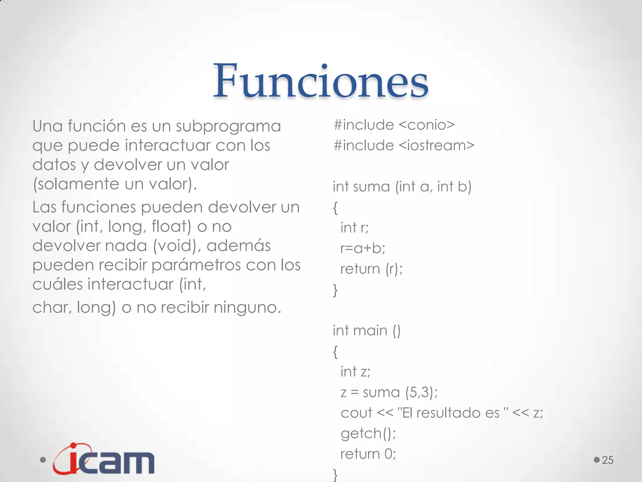 Funciones
Una función es un subprograma       #include <conio>
que puede interactuar con los       #include <iostream>
datos y devolver un valor
(solamente un valor).               int suma (int a, int b)
Las funciones pueden devolver un    {
valor (int, long, float) o no         int r;
devolver nada (void), además          r=a+b;
pueden recibir parámetros con los     return (r);
cuáles interactuar (int,            }
char, long) o no recibir ninguno.
                                    int main ()
                                    {
                                      int z;
                                      z = suma (5,3);
                                      cout << "El resultado es " << z;
                                      getch();
                                      return 0;                          25
                                    }
 