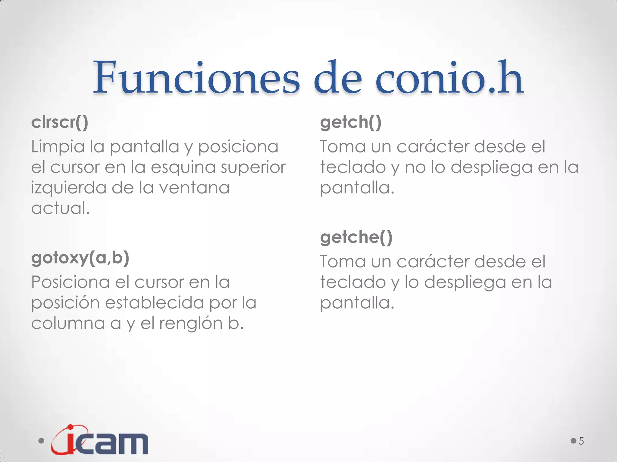 Funciones de conio.h
clrscr()                           getch()
Limpia la pantalla y posiciona     Toma un carácter desde el
el cursor en la esquina superior   teclado y no lo despliega en la
izquierda de la ventana            pantalla.
actual.
                                   getche()
gotoxy(a,b)                        Toma un carácter desde el
Posiciona el cursor en la          teclado y lo despliega en la
posición establecida por la        pantalla.
columna a y el renglón b.




                                                                  5
 