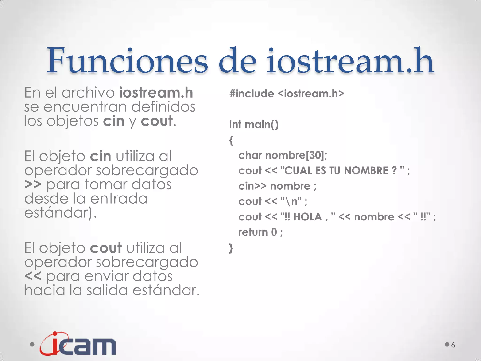 Funciones de iostream.h
En el archivo iostream.h    #include <iostream.h>
se encuentran definidos
los objetos cin y cout.     int main()
                            {
El objeto cin utiliza al      char nombre[30];
operador sobrecargado         cout << "CUAL ES TU NOMBRE ? " ;
>> para tomar datos           cin>> nombre ;
desde la entrada              cout << "n" ;
estándar).                    cout << "!! HOLA , " << nombre << " !!" ;
                              return 0 ;
El objeto cout utiliza al   }
operador sobrecargado
<< para enviar datos
hacia la salida estándar.


                                                                          6
 