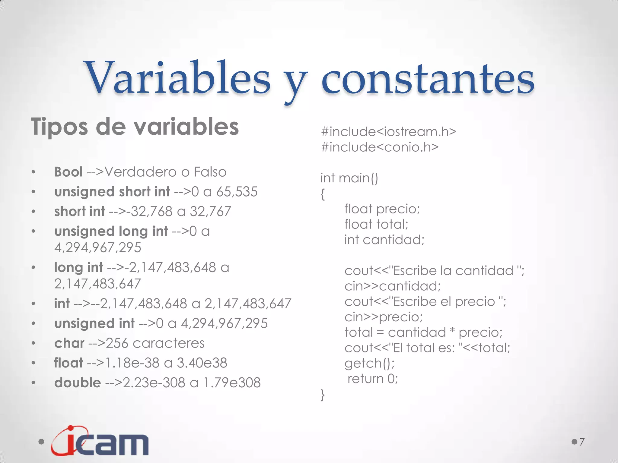 Variables y constantes
Tipos de variables                           #include<iostream.h>
                                             #include<conio.h>
•   Bool -->Verdadero o Falso                int main()
•   unsigned short int -->0 a 65,535         {
•   short int -->-32,768 a 32,767                float precio;
                                                 float total;
•   unsigned long int -->0 a
                                                 int cantidad;
    4,294,967,295
•   long int -->-2,147,483,648 a                 cout<<"Escribe la cantidad ";
    2,147,483,647                                cin>>cantidad;
•   int -->--2,147,483,648 a 2,147,483,647       cout<<"Escribe el precio ";
                                                 cin>>precio;
•   unsigned int -->0 a 4,294,967,295
                                                 total = cantidad * precio;
•   char -->256 caracteres                       cout<<"El total es: "<<total;
•   float -->1.18e-38 a 3.40e38                  getch();
•   double -->2.23e-308 a 1.79e308                return 0;
                                             }


                                                                                 7
 