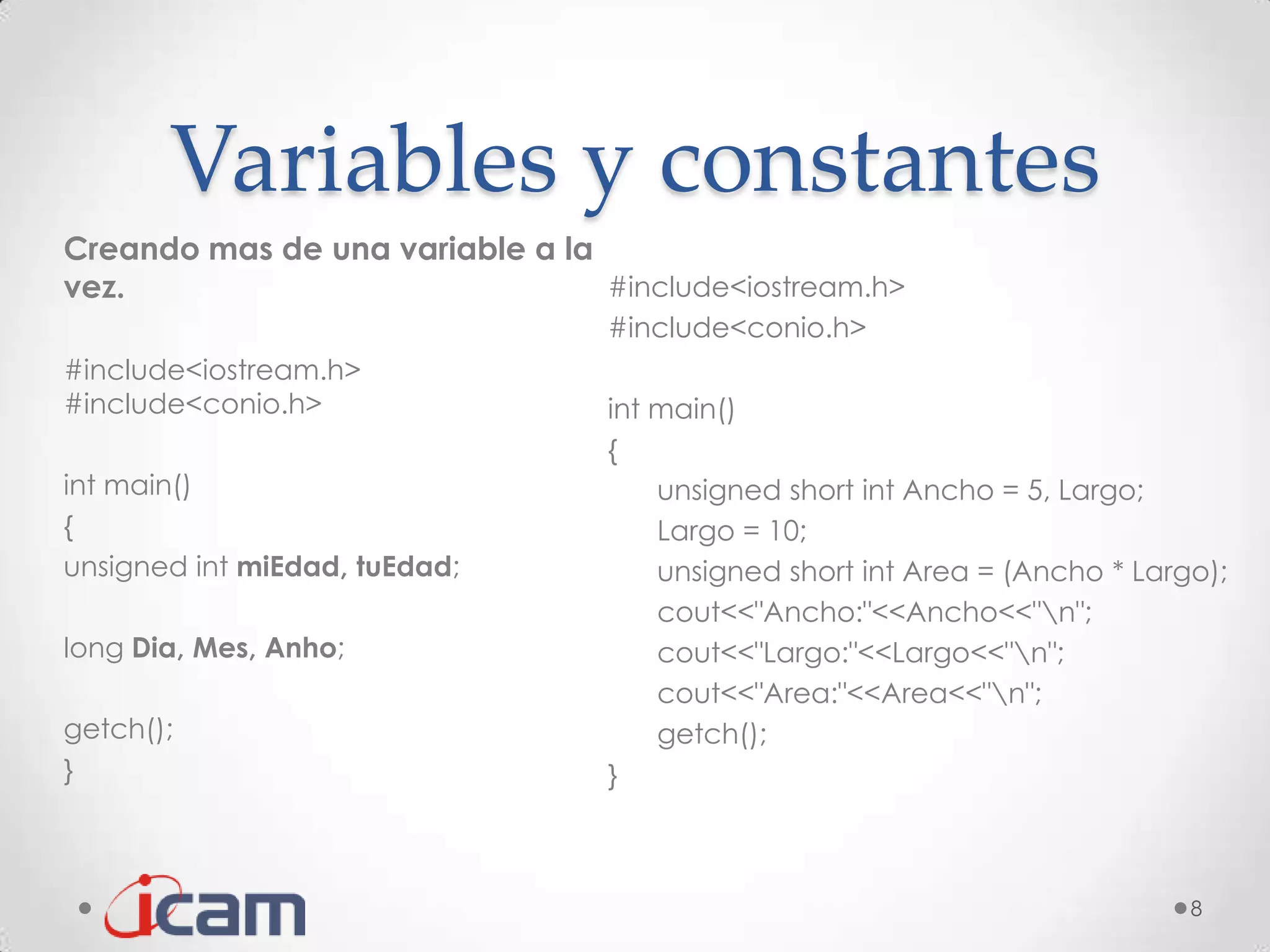 Variables y constantes
Creando mas de una variable a la
vez.                             #include<iostream.h>
                                  #include<conio.h>
#include<iostream.h>
#include<conio.h>                 int main()
                                  {
int main()                            unsigned short int Ancho = 5, Largo;
{                                     Largo = 10;
unsigned int miEdad, tuEdad;          unsigned short int Area = (Ancho * Largo);
                                      cout<<"Ancho:"<<Ancho<<"n";
long Dia, Mes, Anho;                  cout<<"Largo:"<<Largo<<"n";
                                      cout<<"Area:"<<Area<<"n";
getch();                              getch();
}                                 }



                                                                             8
 