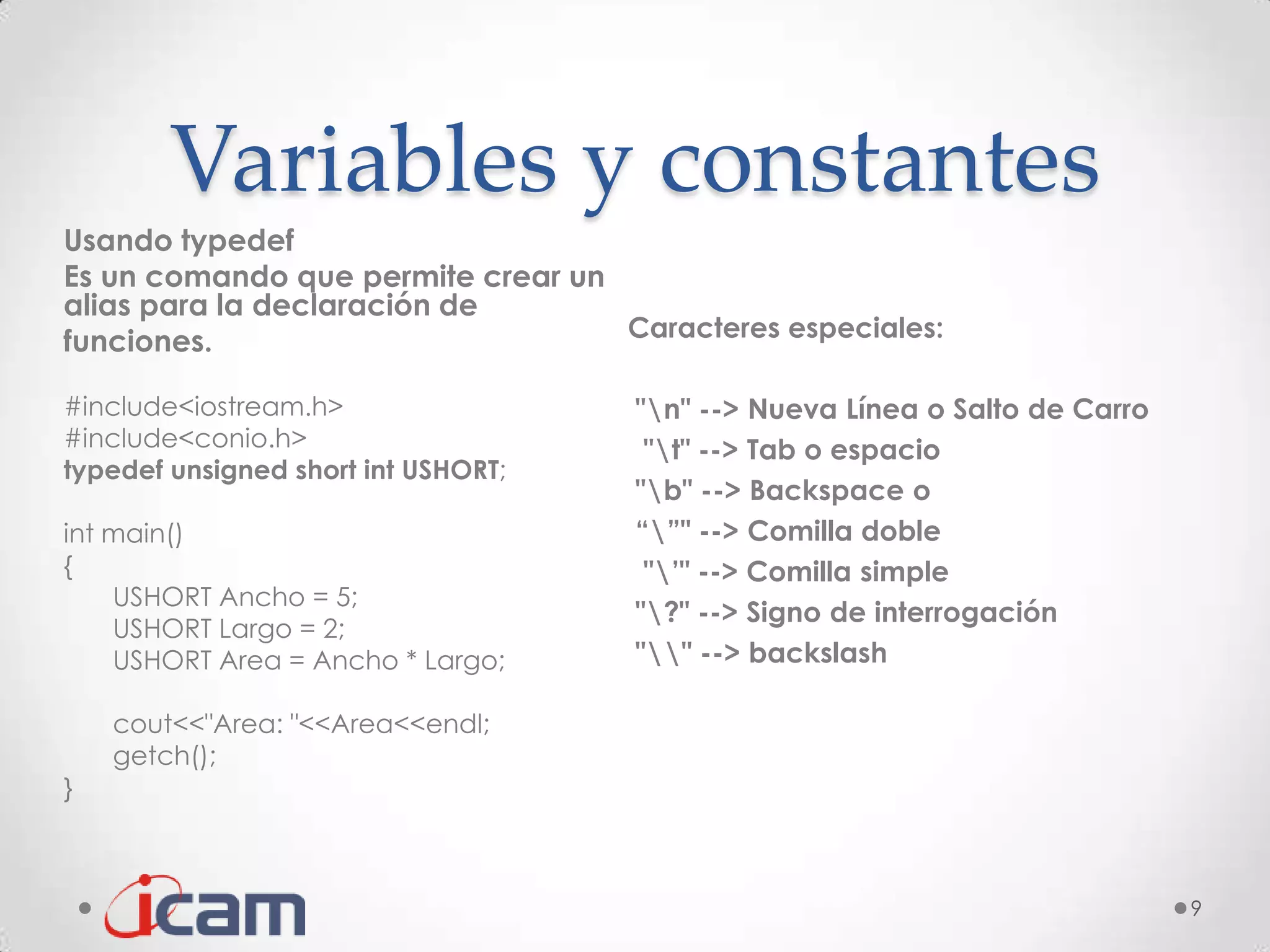 Variables y constantes
Usando typedef
Es un comando que permite crear un
alias para la declaración de
funciones.                         Caracteres especiales:

#include<iostream.h>                 "n" --> Nueva Línea o Salto de Carro
#include<conio.h>                     "t" --> Tab o espacio
typedef unsigned short int USHORT;
                                     "b" --> Backspace o
int main()                           “”" --> Comilla doble
{                                     "’" --> Comilla simple
    USHORT Ancho = 5;
                                     "?" --> Signo de interrogación
    USHORT Largo = 2;
    USHORT Area = Ancho * Largo;     "" --> backslash

    cout<<"Area: "<<Area<<endl;
    getch();
}



                                                                             9
 