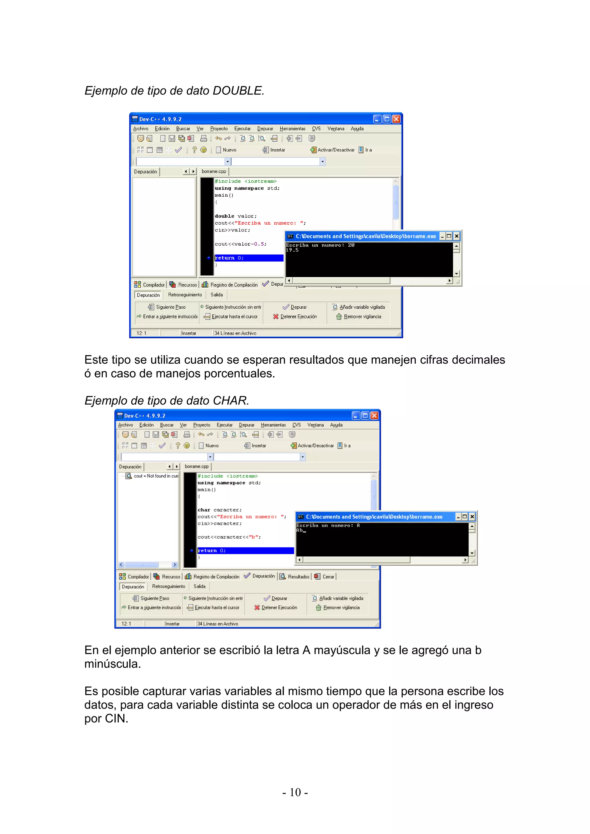 - 10 -
Ejemplo de tipo de dato DOUBLE.
Este tipo se utiliza cuando se esperan resultados que manejen cifras decimales
ó en caso de manejos porcentuales.
Ejemplo de tipo de dato CHAR.
En el ejemplo anterior se escribió la letra A mayúscula y se le agregó una b
minúscula.
Es posible capturar varias variables al mismo tiempo que la persona escribe los
datos, para cada variable distinta se coloca un operador de más en el ingreso
por CIN.
 