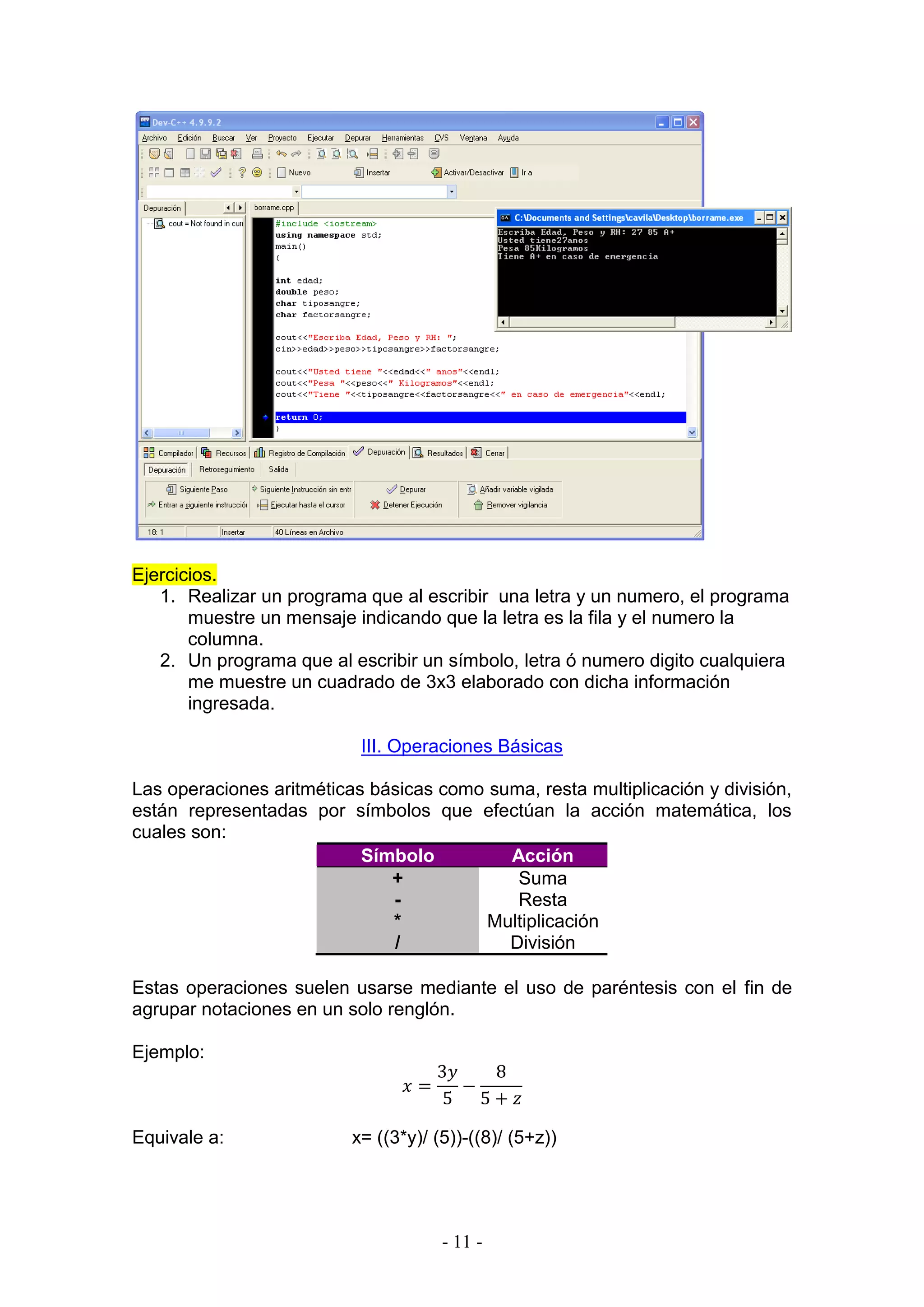 - 11 -
Ejercicios.
1. Realizar un programa que al escribir una letra y un numero, el programa
muestre un mensaje indicando que la letra es la fila y el numero la
columna.
2. Un programa que al escribir un símbolo, letra ó numero digito cualquiera
me muestre un cuadrado de 3x3 elaborado con dicha información
ingresada.
III. Operaciones Básicas
Las operaciones aritméticas básicas como suma, resta multiplicación y división,
están representadas por símbolos que efectúan la acción matemática, los
cuales son:
Símbolo Acción
+ Suma
- Resta
* Multiplicación
/ División
Estas operaciones suelen usarse mediante el uso de paréntesis con el fin de
agrupar notaciones en un solo renglón.
Ejemplo:
𝑥 =
3𝑦
5
−
8
5 + 𝑧
Equivale a: x= ((3*y)/ (5))-((8)/ (5+z))
 
