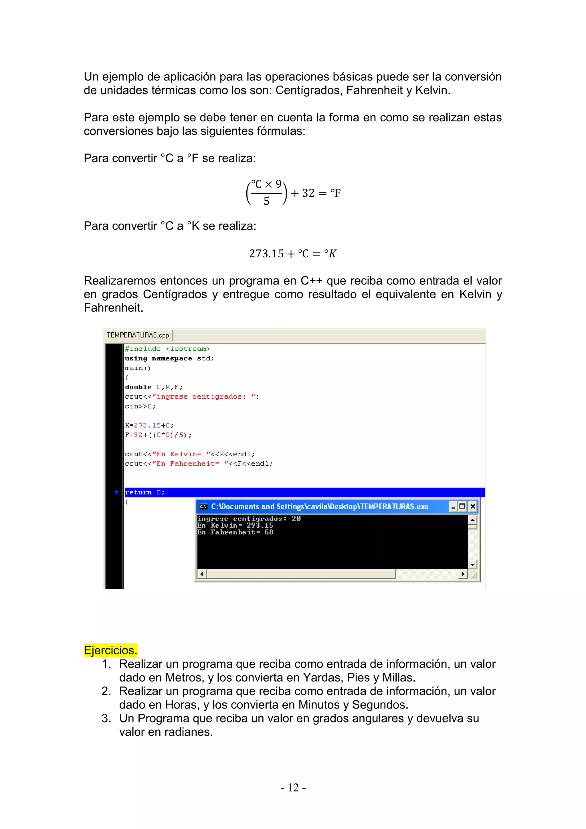 - 12 -
Un ejemplo de aplicación para las operaciones básicas puede ser la conversión
de unidades térmicas como los son: Centígrados, Fahrenheit y Kelvin.
Para este ejemplo se debe tener en cuenta la forma en como se realizan estas
conversiones bajo las siguientes fórmulas:
Para convertir °C a °F se realiza:
(
℃ × 9
5
) + 32 = ℉
Para convertir °C a °K se realiza:
273.15 + ℃ = °𝐾
Realizaremos entonces un programa en C++ que reciba como entrada el valor
en grados Centígrados y entregue como resultado el equivalente en Kelvin y
Fahrenheit.
Ejercicios.
1. Realizar un programa que reciba como entrada de información, un valor
dado en Metros, y los convierta en Yardas, Pies y Millas.
2. Realizar un programa que reciba como entrada de información, un valor
dado en Horas, y los convierta en Minutos y Segundos.
3. Un Programa que reciba un valor en grados angulares y devuelva su
valor en radianes.
 