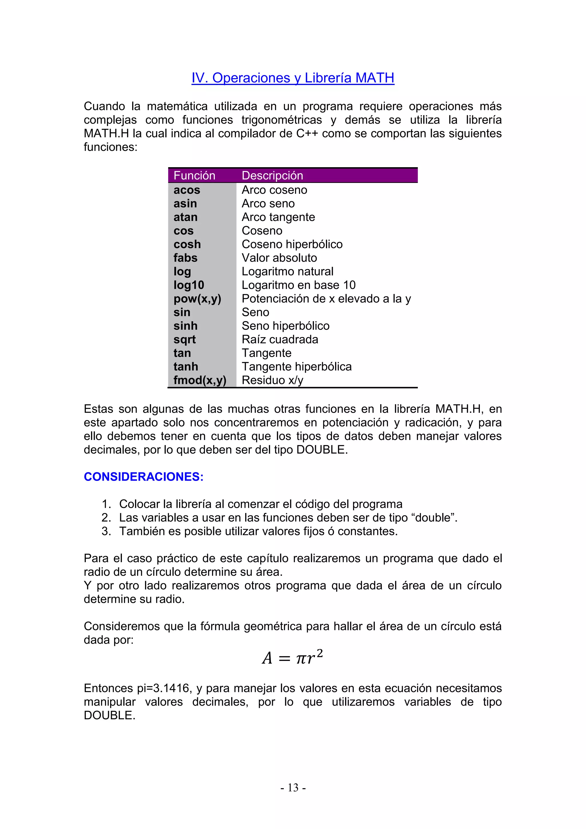- 13 -
IV. Operaciones y Librería MATH
Cuando la matemática utilizada en un programa requiere operaciones más
complejas como funciones trigonométricas y demás se utiliza la librería
MATH.H la cual indica al compilador de C++ como se comportan las siguientes
funciones:
Función Descripción
acos Arco coseno
asin Arco seno
atan Arco tangente
cos Coseno
cosh Coseno hiperbólico
fabs Valor absoluto
log Logaritmo natural
log10 Logaritmo en base 10
pow(x,y) Potenciación de x elevado a la y
sin Seno
sinh Seno hiperbólico
sqrt Raíz cuadrada
tan Tangente
tanh Tangente hiperbólica
fmod(x,y) Residuo x/y
Estas son algunas de las muchas otras funciones en la librería MATH.H, en
este apartado solo nos concentraremos en potenciación y radicación, y para
ello debemos tener en cuenta que los tipos de datos deben manejar valores
decimales, por lo que deben ser del tipo DOUBLE.
CONSIDERACIONES:
1. Colocar la librería al comenzar el código del programa
2. Las variables a usar en las funciones deben ser de tipo “double”.
3. También es posible utilizar valores fijos ó constantes.
Para el caso práctico de este capítulo realizaremos un programa que dado el
radio de un círculo determine su área.
Y por otro lado realizaremos otros programa que dada el área de un círculo
determine su radio.
Consideremos que la fórmula geométrica para hallar el área de un círculo está
dada por:
𝐴 = 𝜋𝑟2
Entonces pi=3.1416, y para manejar los valores en esta ecuación necesitamos
manipular valores decimales, por lo que utilizaremos variables de tipo
DOUBLE.
 