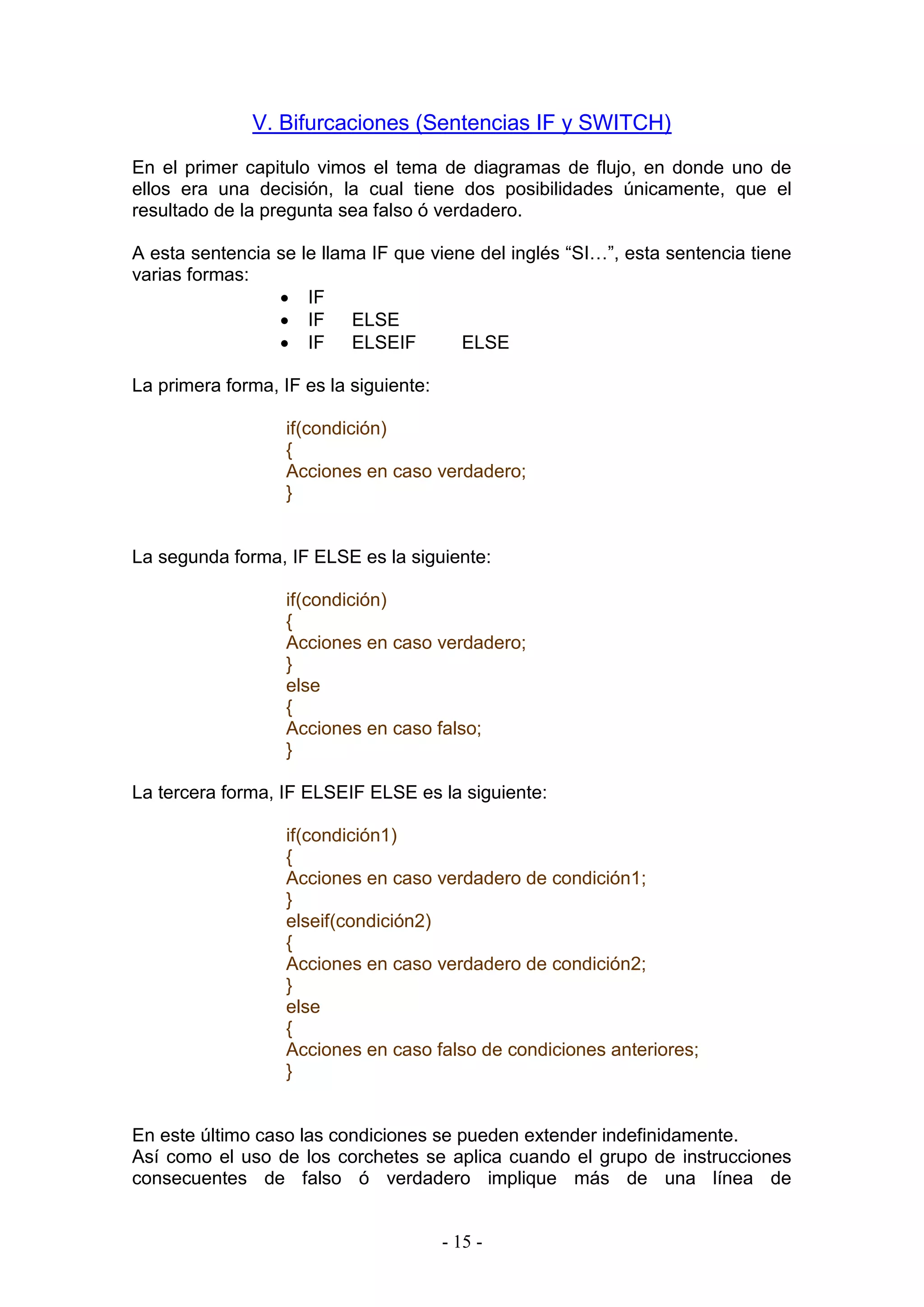 - 15 -
V. Bifurcaciones (Sentencias IF y SWITCH)
En el primer capitulo vimos el tema de diagramas de flujo, en donde uno de
ellos era una decisión, la cual tiene dos posibilidades únicamente, que el
resultado de la pregunta sea falso ó verdadero.
A esta sentencia se le llama IF que viene del inglés “SI…”, esta sentencia tiene
varias formas:
 IF
 IF ELSE
 IF ELSEIF ELSE
La primera forma, IF es la siguiente:
if(condición)
{
Acciones en caso verdadero;
}
La segunda forma, IF ELSE es la siguiente:
if(condición)
{
Acciones en caso verdadero;
}
else
{
Acciones en caso falso;
}
La tercera forma, IF ELSEIF ELSE es la siguiente:
if(condición1)
{
Acciones en caso verdadero de condición1;
}
elseif(condición2)
{
Acciones en caso verdadero de condición2;
}
else
{
Acciones en caso falso de condiciones anteriores;
}
En este último caso las condiciones se pueden extender indefinidamente.
Así como el uso de los corchetes se aplica cuando el grupo de instrucciones
consecuentes de falso ó verdadero implique más de una línea de
 