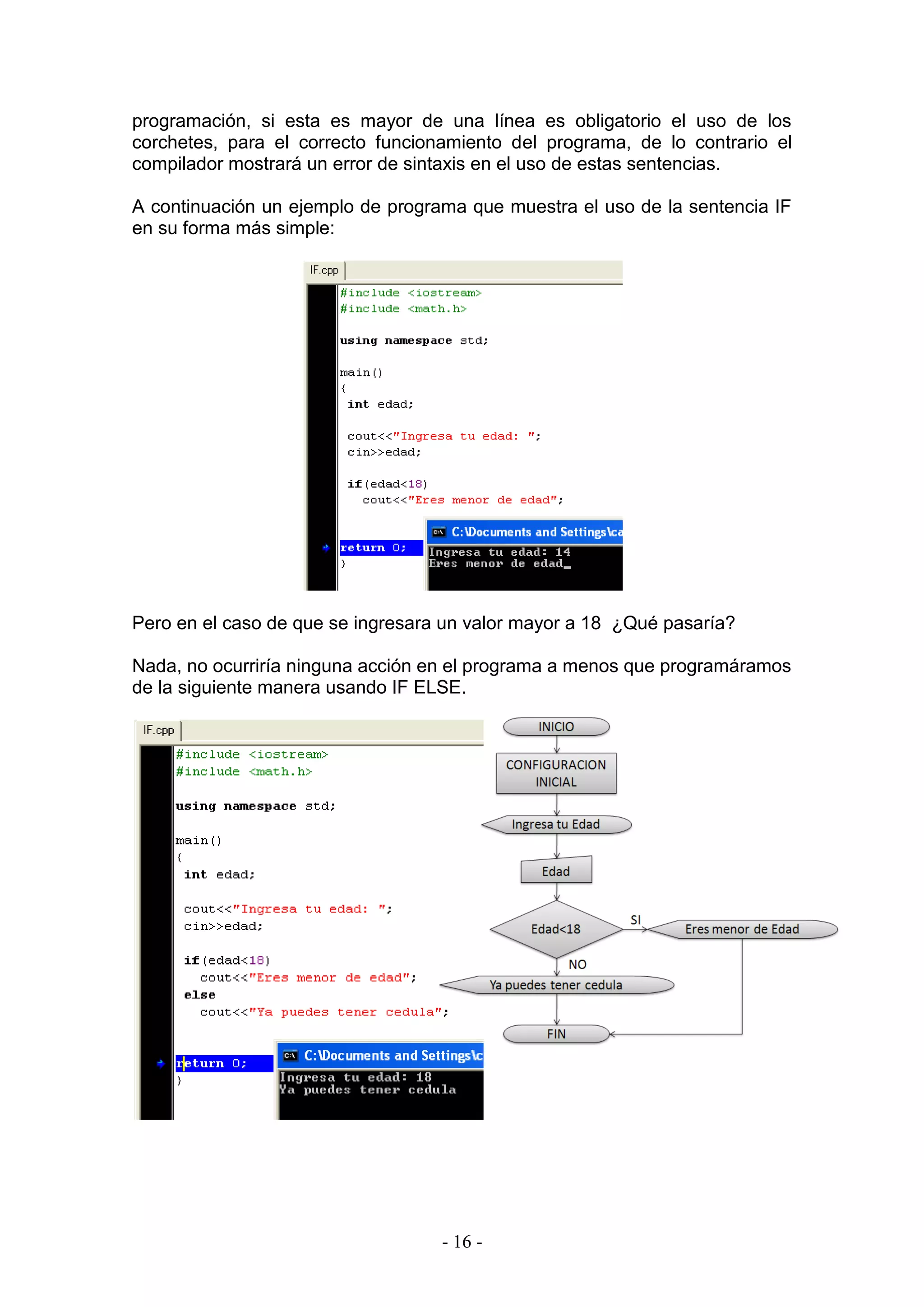 - 16 -
programación, si esta es mayor de una línea es obligatorio el uso de los
corchetes, para el correcto funcionamiento del programa, de lo contrario el
compilador mostrará un error de sintaxis en el uso de estas sentencias.
A continuación un ejemplo de programa que muestra el uso de la sentencia IF
en su forma más simple:
Pero en el caso de que se ingresara un valor mayor a 18 ¿Qué pasaría?
Nada, no ocurriría ninguna acción en el programa a menos que programáramos
de la siguiente manera usando IF ELSE.
 