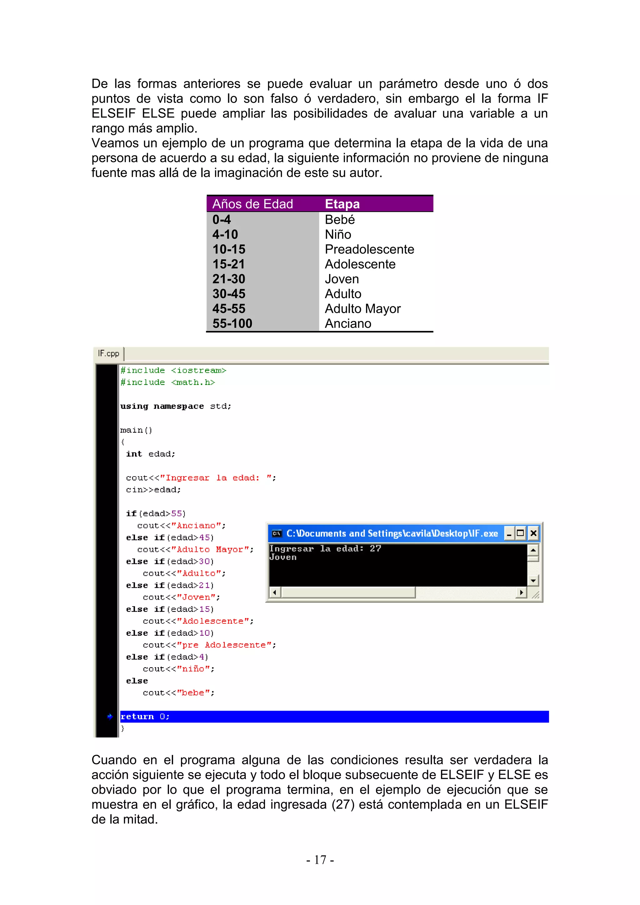 - 17 -
De las formas anteriores se puede evaluar un parámetro desde uno ó dos
puntos de vista como lo son falso ó verdadero, sin embargo el la forma IF
ELSEIF ELSE puede ampliar las posibilidades de avaluar una variable a un
rango más amplio.
Veamos un ejemplo de un programa que determina la etapa de la vida de una
persona de acuerdo a su edad, la siguiente información no proviene de ninguna
fuente mas allá de la imaginación de este su autor.
Años de Edad Etapa
0-4 Bebé
4-10 Niño
10-15 Preadolescente
15-21 Adolescente
21-30 Joven
30-45 Adulto
45-55 Adulto Mayor
55-100 Anciano
Cuando en el programa alguna de las condiciones resulta ser verdadera la
acción siguiente se ejecuta y todo el bloque subsecuente de ELSEIF y ELSE es
obviado por lo que el programa termina, en el ejemplo de ejecución que se
muestra en el gráfico, la edad ingresada (27) está contemplada en un ELSEIF
de la mitad.
 