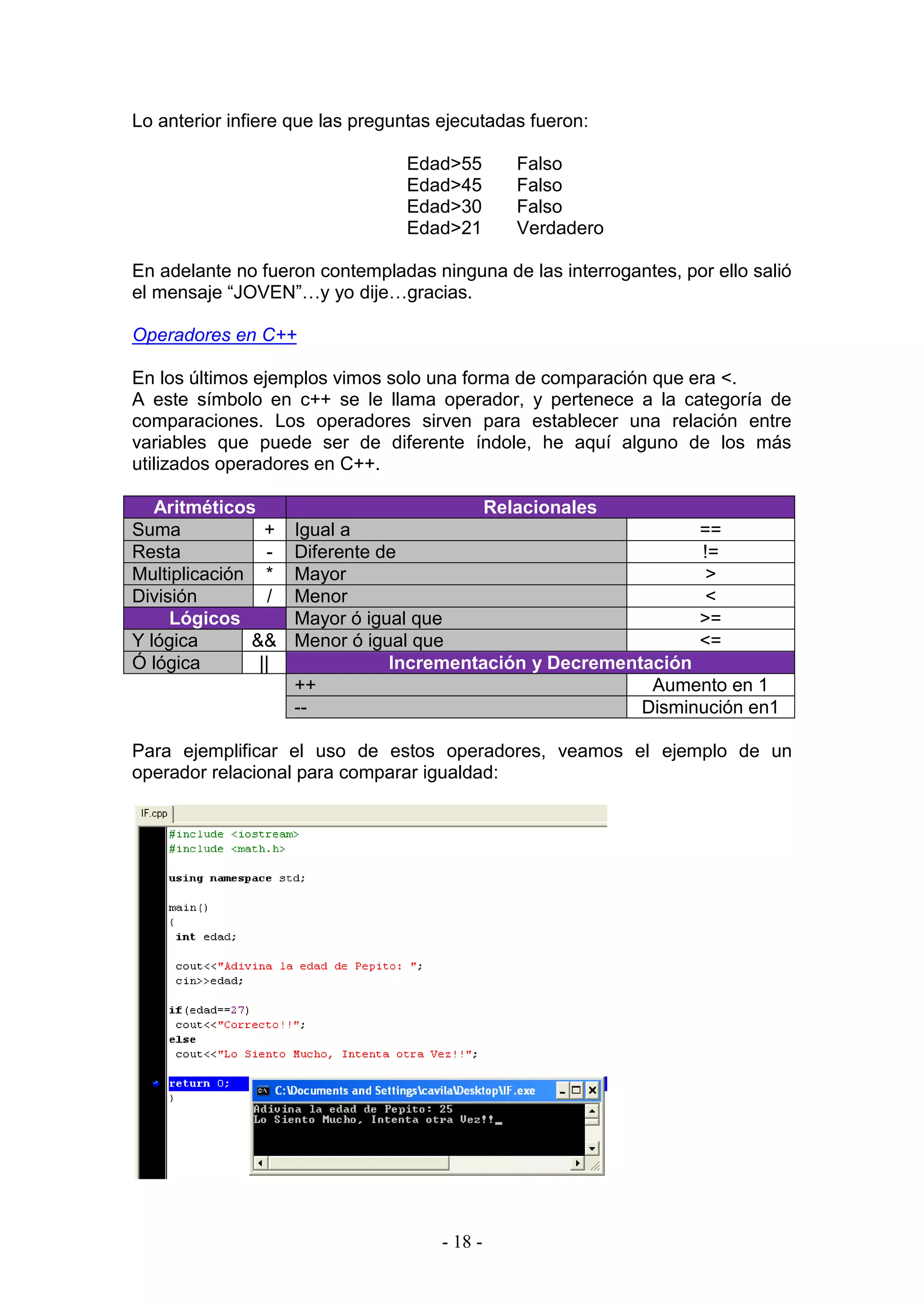 - 18 -
Lo anterior infiere que las preguntas ejecutadas fueron:
Edad>55 Falso
Edad>45 Falso
Edad>30 Falso
Edad>21 Verdadero
En adelante no fueron contempladas ninguna de las interrogantes, por ello salió
el mensaje “JOVEN”…y yo dije…gracias.
Operadores en C++
En los últimos ejemplos vimos solo una forma de comparación que era <.
A este símbolo en c++ se le llama operador, y pertenece a la categoría de
comparaciones. Los operadores sirven para establecer una relación entre
variables que puede ser de diferente índole, he aquí alguno de los más
utilizados operadores en C++.
Aritméticos Relacionales
Suma + Igual a ==
Resta - Diferente de !=
Multiplicación * Mayor >
División / Menor <
Lógicos Mayor ó igual que >=
Y lógica && Menor ó igual que <=
Ó lógica || Incrementación y Decrementación
++ Aumento en 1
-- Disminución en1
Para ejemplificar el uso de estos operadores, veamos el ejemplo de un
operador relacional para comparar igualdad:
 