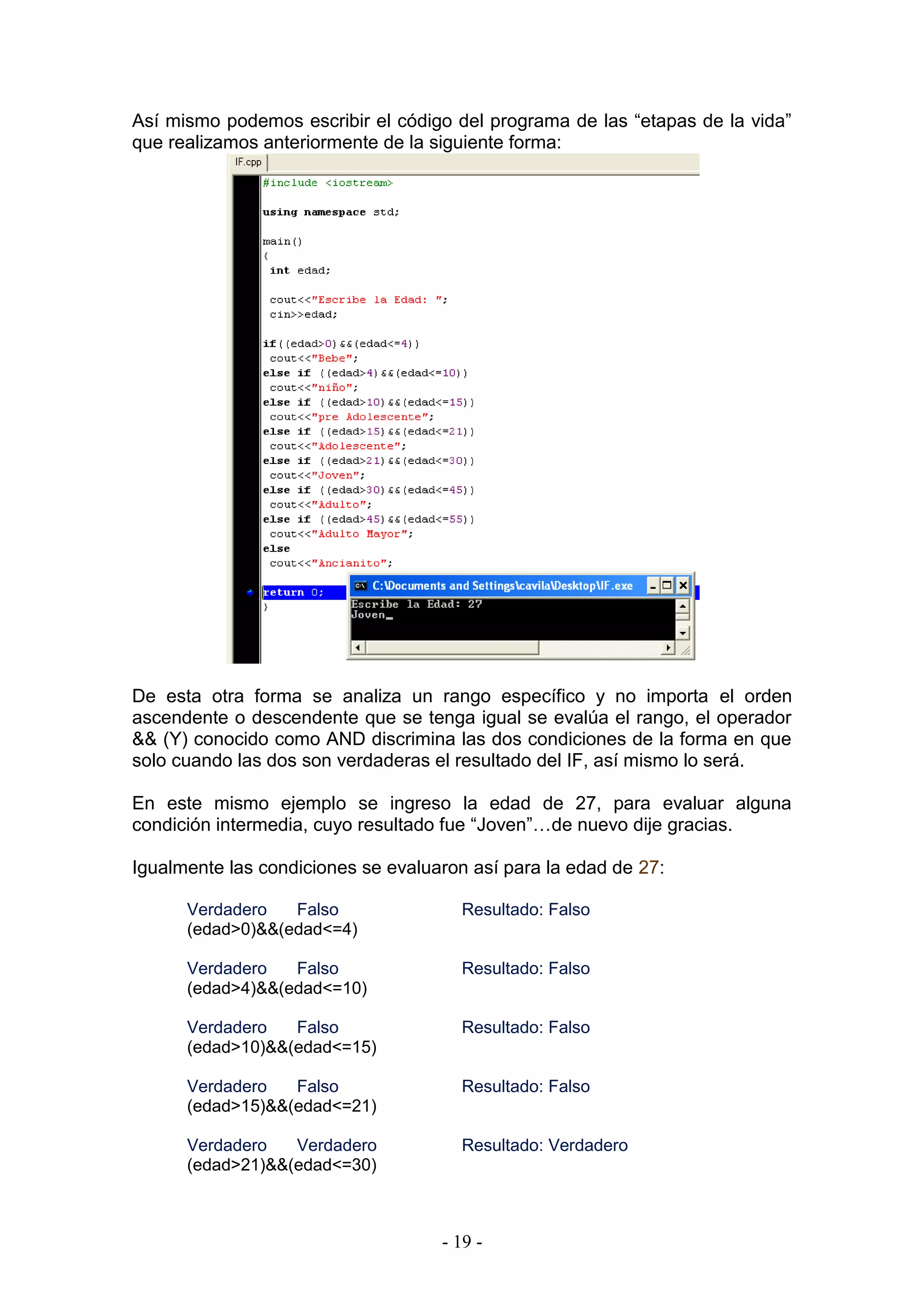 - 19 -
Así mismo podemos escribir el código del programa de las “etapas de la vida”
que realizamos anteriormente de la siguiente forma:
De esta otra forma se analiza un rango específico y no importa el orden
ascendente o descendente que se tenga igual se evalúa el rango, el operador
&& (Y) conocido como AND discrimina las dos condiciones de la forma en que
solo cuando las dos son verdaderas el resultado del IF, así mismo lo será.
En este mismo ejemplo se ingreso la edad de 27, para evaluar alguna
condición intermedia, cuyo resultado fue “Joven”…de nuevo dije gracias.
Igualmente las condiciones se evaluaron así para la edad de 27:
Verdadero Falso Resultado: Falso
(edad>0)&&(edad<=4)
Verdadero Falso Resultado: Falso
(edad>4)&&(edad<=10)
Verdadero Falso Resultado: Falso
(edad>10)&&(edad<=15)
Verdadero Falso Resultado: Falso
(edad>15)&&(edad<=21)
Verdadero Verdadero Resultado: Verdadero
(edad>21)&&(edad<=30)
 