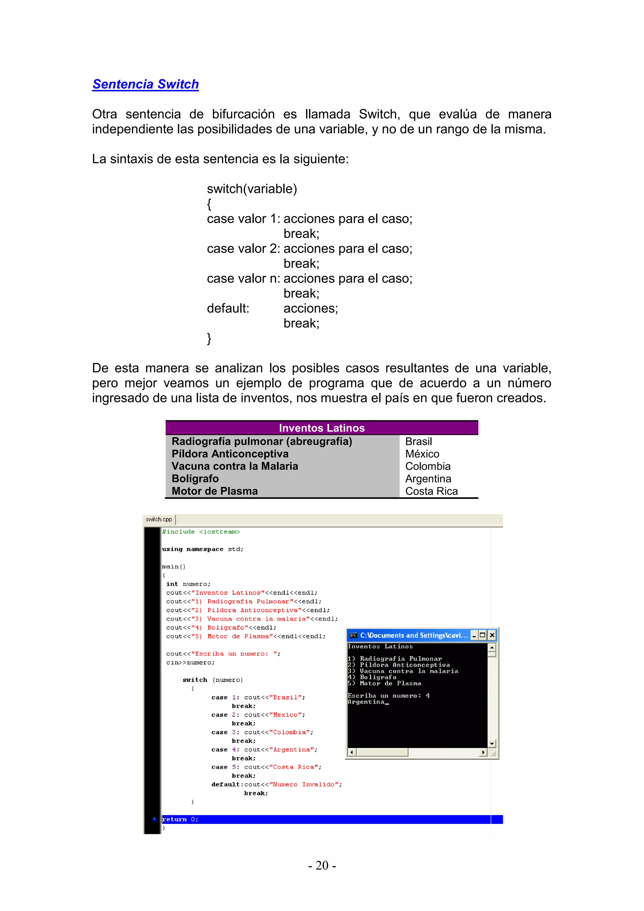 - 20 -
Sentencia Switch
Otra sentencia de bifurcación es llamada Switch, que evalúa de manera
independiente las posibilidades de una variable, y no de un rango de la misma.
La sintaxis de esta sentencia es la siguiente:
switch(variable)
{
case valor 1: acciones para el caso;
break;
case valor 2: acciones para el caso;
break;
case valor n: acciones para el caso;
break;
default: acciones;
break;
}
De esta manera se analizan los posibles casos resultantes de una variable,
pero mejor veamos un ejemplo de programa que de acuerdo a un número
ingresado de una lista de inventos, nos muestra el país en que fueron creados.
Inventos Latinos
Radiografía pulmonar (abreugrafía) Brasil
Píldora Anticonceptiva México
Vacuna contra la Malaria Colombia
Bolígrafo Argentina
Motor de Plasma Costa Rica
 